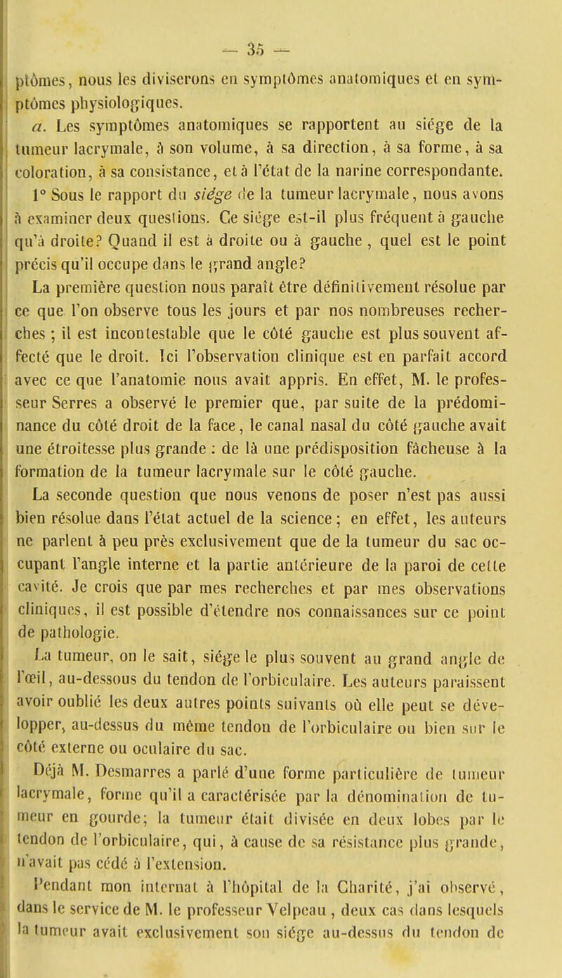 plômes, nous les diviserons en symptômes anatomiqucs el en sym- ptômes physiologiques. a. Les symptômes anatomiques se rapportent au siège de la tumeur lacrymale, à son volume, à sa direction, à sa forme, à sa coloration, à sa consistance, elà l'état de la narine correspondante. 1° Sous le rapport du siège de la tumeur lacrymale, nous avons h examiner deux questions. Ce siège est-il plus fréquenta gauche qu'à droite? Quand il est à droite ou à gauche , quel est le point précis qu'il occupe dans le lyrand angle? La première question nous paraît être définitivement résolue par ce que l'on observe tous les jours et par nos nombreuses recher- ches ; il est incontestable que le côté gauche est plus souvent af- fecté que le droit. Ici l'observation clinique est en parfait accord avec ce que l'anatomie nous avait appris. En effet, M. le profes- seur Serres a observé le premier que, par suite de la prédomi- nance du côté droit de la face, le canal nasal du côté gauche avait une étroitesse plus grande : de là une prédisposition fâcheuse à la formation de la tumeur lacrymale sur le côté gauche. La seconde question que nous venons de poser n'est pas aussi bien résolue dans l'état actuel de la science; en effet, les auteurs ne parlent à peu près exclusivement que de la tumeur du sac oc- cupant l'angle interne et la partie antérieure de la paroi de cette cavité. Je crois que par mes recherches et par mes observations cliniques, il est possible d'étendre nos connaissances sur ce point de pathologie. La tumeur, on le sait, siège le plus souvent au grand angle de l'œil, au-dessous du tendon de l'orbiculaire. Les auteurs paraissent avoir oublié les deux autres points suivants où elle peut se déve- lopper, au-dessus du même tendon de l'orbiculaire ou bien sur le côté externe ou oculaire du sac. Déjà M. Desmarres a parlé d'une forme particulière de tumeur lacrymale, fonne qu'il a caractérisée parla dénominaiioii de tu- meur en gourde; la tumeur était divisée en deux lobes par le icndon de l'orbiculaire, qui, à cause de sa résistance plus grande, n'avait pas cédé à l'extension. Pendant mon internat à l'hôpital de la Charité, j'ai observé, dans le service de M. le professeur Velpeau , deux cas dans lesquels l;i tumeur avait exclusivement sou siège au-dessus du tendon de