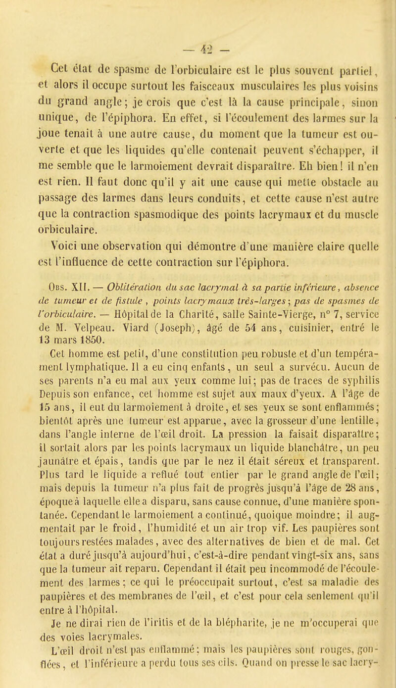 Cet élat de spasme de l'orbiculaire est le plus souvent partiel, et alors il occupe surtout les faisceaux musculaires les plus voisins du grand angle; je crois que c'est là la cause principale, sinon unique, de l'épiphora. En effet, si Técoulement des larmes sur la joue tenait à une autre cause, du moment que la tumeur est ou- verte et que les liquides qu'elle contenait peuvent s'échapper, il me semble que le larmoiement devrait disparaître. Eh bien! il n'eu est rien. Il faut donc qu'il y ait une cause qui mette obstacle au passage des larmes dans leurs conduits, et cette cause n'est autre que la contraction spasmodique des points lacrymaux et du muscle orbiculaire. Voici une observation qui démontre d'une manière claire quelle est l'influence de cette contraction sur l'épiphora. Obs. XII. — Obliiération du sac lacrymal à sa partie inférieure, absence de tumeur et de fistule , points lacrymaux très-larges ; pas de spasmes de l'orbiculaire. — Hôpital de la Charité, salle Sainte-Vierge, n° 7, service de M. Velpeau. Viard (Joseph), âgé de 54 ans, cuisinier, entré le 13 mars 1850. Cet homme est pelil, d'une constitution peu robuste et d'un tempéra- ment lymphatique. Il a eu cinq enfants, un seul a survécu. Aucun de ses parents n'a eu mal aux yeux comme lui; pas de traces de syphilis Depuis son enfance, cet homme est sujet aux maux d'yeux. A l'âge de 15 ans, il eut du larmoiement à droite, et ses yeux se sont enflammés; bientôt après une lumeur est apparue, avec la grosseur d'une lentille, dans l'angle interne de l'œil droit. La pression la faisait disparaître; il sortait alors par les points lacrymaux un liquide blanchâtre, un peu jaunâtre et épais, tandis que par le nez il était séi'eux et transparent. Plus tard le liquide a reflué tout entier par le grand angle de l'œil; mais depuis la tumeur n'a plus fait de progrès jusqu'à l'âge de 28 ans, époque à laquelle elle a disparu, sans cause connue, d'une manière spon- tanée. Cependant le larmoiement a continué, quoique moindre; il aug- mentait par le froid, l'humidité et un air trop vif. Les paupières sont toujours restées malades, avec des alternatives de bien et de mal. Cet état a duré jusqu'à aujourd'hui, c'est-à-dire pendant vingt-six ans, sans que la tumeur ait reparu. Cependant il était peu incommodé de l'écoule- ment des larmes; ce qui le préoccupait surtout, c'est sa maladie des paupières et des membranes de l'œil, et c'est pour cela seulement <pi'il entre à l'hôpital. Je ne dirai rien de l'iritis et de la bléi)hari!e, je ne m'occuperai que des voies lacrymales. L'œil droit n'est pas enflammé: mais les paupières sont rouges, gon- flées , et l'inférieure a perdu tous ses cils. Quand on presse le sac lacry-