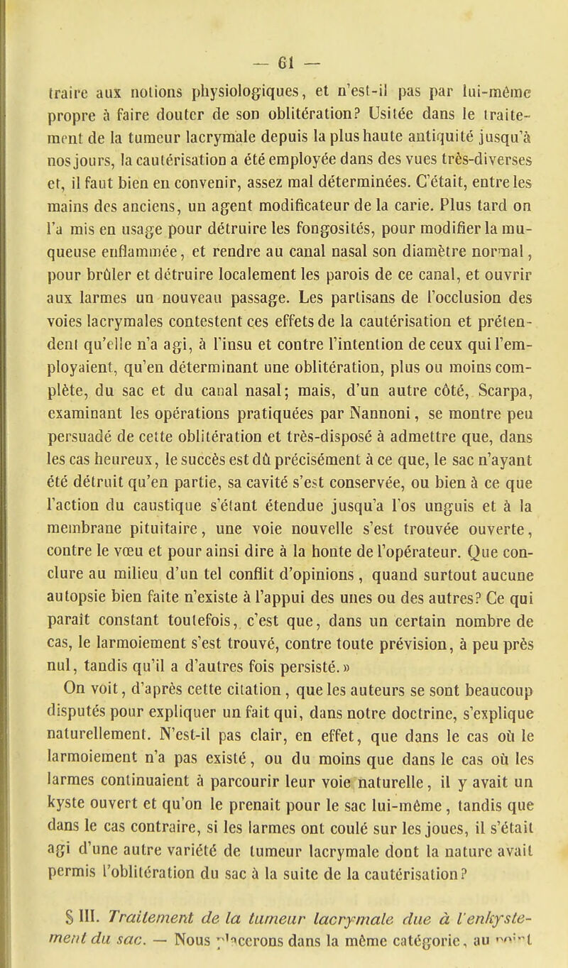 traire aux notions physiologiques, et n'est-il pas par lui-même propre à faire douter de son oblitération? Usitée dans le traite- ment de la tumeur lacrymale depuis la plus haute antiquité jusqu'à nos jours, la cautérisation a été employée dans des vues très-diverses et, il faut bien en convenir, assez mal déterminées. C'était, entre les mains des anciens, un agent modificateur de la carie. Plus tard on l'a mis en usage pour détruire les fongosités, pour modifier la mu- queuse enflammée, et rendre au canal nasal son diamètre normal, pour brt^iler et détruire localement les parois de ce canal, et ouvrir aux larmes un nouveau passage. Les partisans de l'occlusion des voies lacrymales contestent ces effets de la cautérisation et préten- dent qu'elle n'a agi, à l'insu et contre l'intention de ceux qui l'em- ployaient, qu'en déterminant une oblitération, plus ou moins com- plète, du sac et du canal nasal; mais, d'un autre côté, Scarpa, examinant les opérations pratiquées par ]Nannoni, se montre peu persuadé de cette oblitération et très-disposé à admettre que, dans les cas heureux, le succès est dû précisément à ce que, le sac n'ayant été détruit qu'en partie, sa cavité s'est conservée, ou bien à ce que l'action du caustique s'étant étendue jusqu'à Tos unguis et à la membrane pituitaire, une voie nouvelle s'est trouvée ouverte, contre le vœu et pour ainsi dire à la honte de l'opérateur. Que con- clure au milieu d'un tel conflit d'opinions, quand surtout aucune autopsie bien faite n'existe à l'appui des unes ou des autres? Ce qui parait constant toutefois, c'est que, dans un certain nombre de cas, le larmoiement s'est trouvé, contre toute prévision, à peu près nul, tandis qu'il a d'autres fois persisté.» On voit, d'après cette citation, que les auteurs se sont beaucoup disputés pour expliquer un fait qui, dans notre doctrine, s'explique naturellement. N'est-il pas clair, en effet, que dans le cas où le larmoiement n'a pas existé, ou du moins que dans le cas oii les larmes continuaient à parcourir leur voie naturelle, il y avait un kyste ouvert et qu'on le prenait pour le sac lui-môme, tandis que dans le cas contraire, si les larmes ont coulé sur les joues, il s'était agi d'une autre variété de tumeur lacrymale dont la nature avait permis l'oblitération du sac à la suite de la cautérisation? S III. Traitement de la tumeur lacrymale due à l'enkyste- mentdu sac. — Nous 7'^ccrons dans la môme catégorie, au r-^'^-i