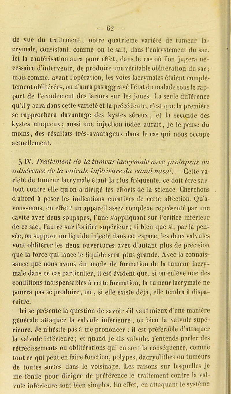 de vue du traitement, noire quatrième variété de tumeur la- crymale, consistant, comme on le sait, dans renkystemcnt du sac. Ici la cautérisation aura pour effet, dans le cas oii l'on jugera né- cessaire d'intervenir, de produire une véritable oblitération du sac; mais comme, avant l'opération, les voies lacrymales étaient complè- tement oblitérées, on n'aura pas aggravé l'état du malade sous le rap- port de l'écoulement des larmes sur les joues. La seule différence qu'il y aura dans cette variété et la précédente, c'est que la première se rapprochera davantage des kystes séreux, et la seconde des kystes muqueux; aussi une injection iodée aurait, je le pense du moins, des résultats très-avantageux dans le cas qui nous occupe actuellement. S IV. Traitement de la tumeur lacrymale avec prolapsus ou adhérence de la valvule inférieure du canal nasal. — Cette va- riété de tumeur lacrymale étant la [dus fréquente, ce doit être sur- tout contre elle qu'on a dirigé les efforts de la science. Cherchons d'abord à poser les indications curatives de cette affection. Qu'a- vons-nous, en effet.? un appareil assez complexe représenté par une cavité avec deux soupapes. Tune s'appliquant sur l'orifice inférieur de ce sac, l'autre sur l'orifice supérieur; si bien que si, par la pen- sée, on suppose un liquide injecté dans cet espace, les deux valvules vont oblitérer les deux ouvertures avec d'autant plus de précision que la force qui lance le liquide sera plus grande. Avec la connais- sance que nous avons du mode de formation de la tumeur lacry- male dans ce cas particulier, il est évident que, si on enlève une des conditions indispensables à celte formation, la tumeur lacrymale ne pourra pas se produire, ou , si elle existe déjà, elle tendra A dispa- raître. Ici se présente la question de savoir s'il vaut mieux d'une manière générale attaquer la valvule inférieure , ou bien la valvule supé- rieure. Je n'hésite pas à me prononcer : il est préférable d'attaquer la valvule inférieure; et quand je dis valvule, j'entends parler des rétrécissements ou oblitérations qui en sont la conséquence, comme tout ce qui peut en faire fonction, polypes, dacryolilhes ou tumeurs de toutes sortes dans le voisinage. Les raisons sur lesquelles je me fonde pour diriger de préférence le traitement contre la val- vule inférieure sont bien simples. En effet, en attaquant le système