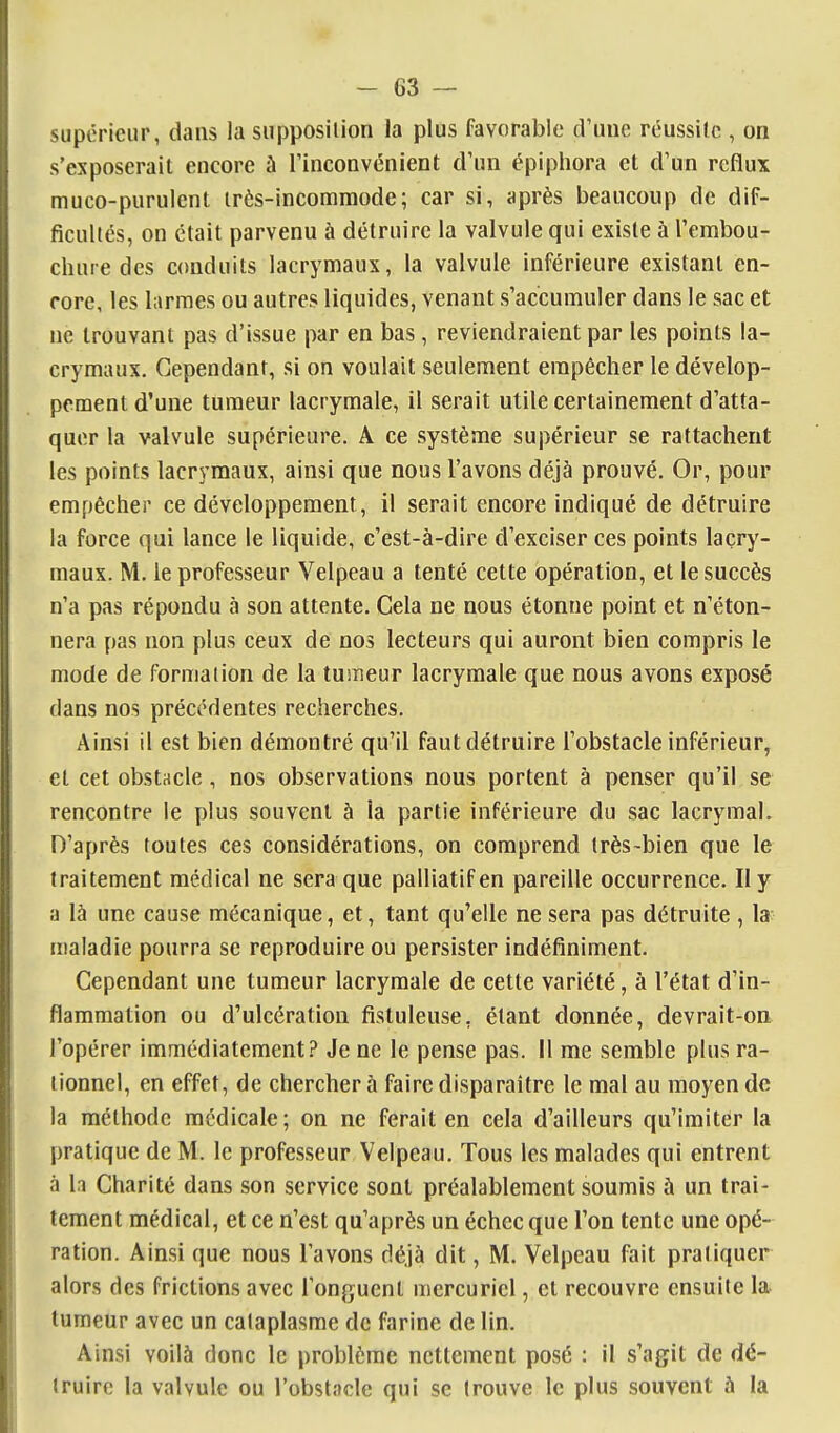 supérieur, dans la supposition la plus favorable d'une réussite , on s'exposerait encore à rinconvénient d'un épiphora et d'un reflux muco-purulent irès-incommode; car si, après beaucoup de dif- ficultés, on était parvenu à détruire la valvule qui existe à l'embou- chure des conduits lacrymaux, la valvule inférieure existant en- core, les larmes ou autres liquides, venant s'accumuler dans le sac et ne trouvant pas d'issue par en bas , reviendraient par les points la- crymaux. Cependant, si on voulait seulement empêcher le dévelop- pement d'une tumeur lacrymale, il serait utile certainement d'atta- quer la valvule supérieure. A ce système supérieur se rattachent les points lacrymaux, ainsi que nous l'avons déjà prouvé. Or, pour empêcher ce développement, il serait encore indiqué de détruire la force qui lance le liquide, c'est-à-dire d'exciser ces points lacry- maux. M. le professeur Velpeau a tenté cette opération, et le succès n'a pas répondu à son attente. Cela ne nous étonne point et n'éton- nera pas non plus ceux de nos lecteurs qui auront bien compris le mode de formation de la tumeur lacrymale que nous avons exposé dans nos précédentes recherches. Ainsi il est bien démontré qu'il faut détruire l'obstacle inférieur, et cet obstacle, nos observations nous portent à penser qu'il se rencontre le plus souvent à la partie inférieure du sac lacrymal. D'après toutes ces considérations, on comprend très-bien que le traitement médical ne sera que palliatif en pareille occurrence. Il y a là une cause mécanique, et, tant qu'elle ne sera pas détruite , la- maladie pourra se reproduire ou persister indéfiniment. Cependant une tumeur lacrymale de cette variété, à l'état d'in- flammation ou d'ulcération fistuleuse, étant donnée, devrait-on l'opérer immédiatement? Je ne le pense pas. Il me semble plus ra- tionnel, en effet, de chercher à faire disparaître le mal au moyen de la méthode médicale; on ne ferait en cela d'ailleurs qu'imiter la pratique de M. le professeur Velpeau. Tous les malades qui entrent à 1.1 Charité dans son service sont préalablement soumis à un trai- tement médical, et ce n'est qu'après un échec que l'on tente une opé- ration. Ainsi que nous l'avons déjà dit, M. Velpeau fait pratiquer alors des frictions avec l'onguent mercuricl, et recouvre ensuite la tumeur avec un cataplasme de farine de lin. Ainsi voilà donc le problème nettement posé : il s'agit de dé- truire la valvule ou l'obstacle qui se trouve le plus souvent à la