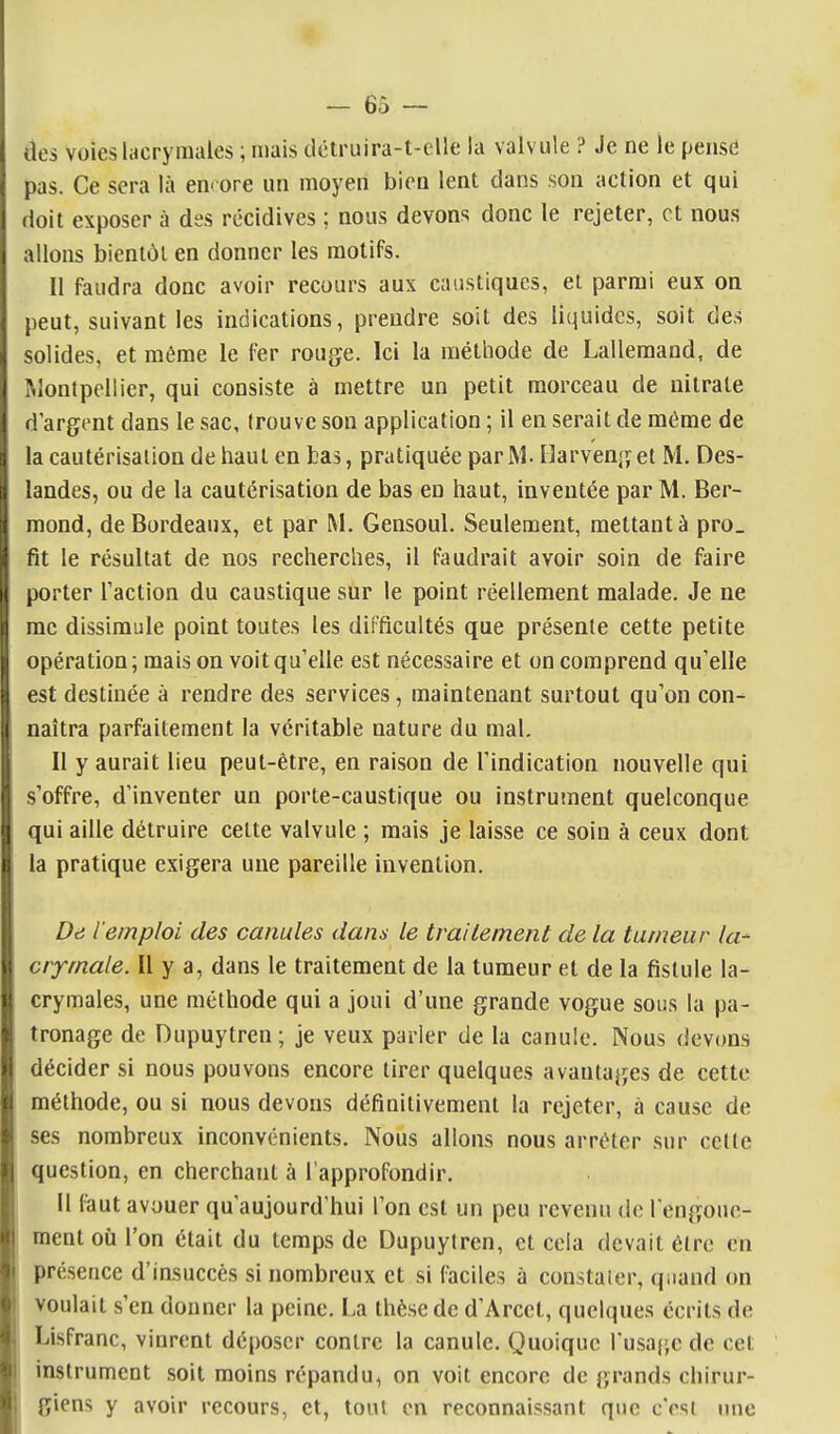 des voies lacrymales ; mais dctruira-t-elle la valvule ? Je ne le pense pas. Ce sera là enrore un moyen bien lent dans son action et qui doit exposer à des récidives ; nous devons donc le rejeter, et nous allons bientôt en donner les motifs. Il faudra donc avoir recours aux caustiques, et parmi eux on peut, suivant les indications, prendre soit des liquides, soit des solides, et même le fer rouge. Ici la méthode de Lallemand, de Montpellier, qui consiste à mettre un petit morceau de nitrate d'argent dans le sac, (rouve son application ; il en serait de même de la cautérisation de haut en bas, pratiquée par M. Harvenget M. Des- landes, ou de la cautérisation de bas en haut, inventée par M. Ber- mond, de Bordeaux, et par M. Gensoul. Seulement, mettant à pro_ fit le résultat de nos recherches, il faudrait avoir soin de faire porter Taction du caustique sur le point réellement malade. Je ne me dissimule point toutes les difficultés que présente cette petite opération ; mais on voit qu'elle est nécessaire et on comprend qu'elle est destinée à rendre des services, maintenant surtout qu'on con^ naîtra parfaitement la véritable nature du mal. Il y aurait lieu peut-être, en raison de l'indication nouvelle qui s'offre, d'inventer un porte-caustique ou instrument quelconque qui aille détruire cette valvule ; mais je laisse ce soin à ceux dont la pratique exigera une pareille invention. De l'emploi des canules dans le traitement de la tumeur la^ crymale. Il y a, dans le traitement de la tumeur et de la fistule la- crymales, une méthode qui a joui d'une grande vogue sous la pa- tronage de Dupuytren ; je veux parler de la canule. Nous devons décider si nous pouvons encore tirer quelques avantages de cette méthode, ou si nous devons définitivement la rejeter, à cause de ses nombreux inconvénients. Nous allons nous arrêter sur celte question, en cherchant à l'approfondir. 11 faut avouer qu'aujourd'hui l'on est un peu revenu de l'engoue- ment où l'on était du temps de Dupuytren, et cela devait être en présence d'insuccès si nombreux et si faciles à constater, quand on voulait s'en donner la peine. La thèse de d'Arcet, quelques écrits de Lisfranc, vinrent déposer contre la canule. Quoique rusa{;c de cet instrument soit moins répandu, on voit encore de grands chirur- giens y avoir recours, et, tout en reconnaissant que c'est luic