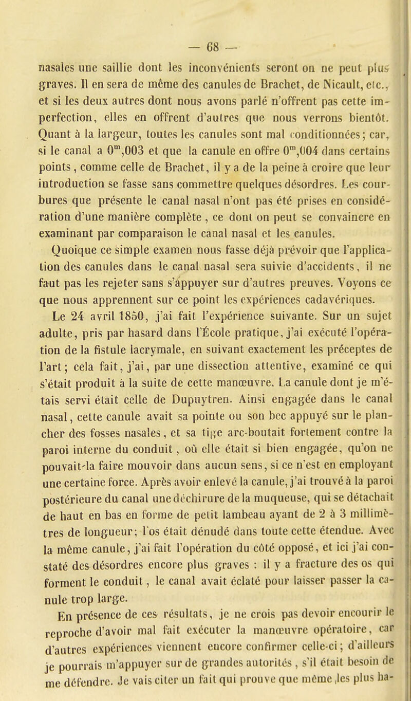 nasales une saillie dont les inconvénients seront on ne peut plus graves. Il en sera de même des canules de Brachet, de Nicault, etc., et si les deux autres dont nous avons parlé n'offrent pas cette im- perfection, elles en offrent d'autres que nous verrons bientôt. Quant à la largeur, toutes les canules sont mal l onditionnées; car, si le canal a 0'°,003 et que la canule en offre 0',(J04 dans certains points, comme celle de Brachet, il y a de la peine à croire que leur introduction se fasse sans commettre quelques désordres. Les cour- bures que présente le canal nasal n'ont pas été prises en considé- ration d'une manière complète , ce doni on peut se convaincre en examinant par comparaison le canal nasal et les canules. Quoique ce simple examen nous fasse déjà prévoir que l'applica- tion des canules dans le canal nasal sera suivie d'accidents, il ne faut pas les rejeter sans .s'appuyer sur d'autres preuves. Voyons ce que nous apprennent sur ce point les expériences cadavériques. Le 24 avril 1850, j'ai fait l'expérience suivante. Sur un sujet adulte, pris par hasard dans l'École pratique, j'ai exécuté l'opéra- tion de la fistule lacrymale, en suivant exactement les préceptes de l'art; cela fait, j'ai, par une dissection attentive, examiné ce qui s'était produit à la suite de celte manœuvre. La canule dont je m'é- tais servi était celle de Dupuytren. Ainsi engagée dans le canal nasal, cette canule avait sa pointe ou son bec appuyé sur le plan- cher des fosses nasales, et sa l'\[\e arc-boutait fortement contre la paroi interne du conduit, où elle était si bien engagée, qu'on ne pouvait'la faire mouvoir dans aucun sens, si ce n'est en employant une certaine force. Après avoir enlevé la canule, j'ai trouvé à la paroi postérieure du canal une déchirure de la muqueuse, qui se détachait de haut en bas en forme de petit lambeau ayant de 2 à 3 millimè- tres de longueur; Los était dénudé dans toute cette étendue. Avec la même canule, j'ai fait l'opération du côté opposé, et ici j'ai con- staté des désordres encore plus graves : il y a fracture des os qui forment le conduit, le canal avait éclaté pour laisser passer la ca- nule trop large. En présence de ces résultats, je ne crois pas devoir encourir le reproche d'avoir mal fait exécuter la manœuvre opératoire, car d'autres expériences viennent encore confirmer celle-ci; d'ailleurs je pourrais m'appuycr sur de grandes autorités , s'il était besoin de me défendre. Je vais citer un fait qui prouve que même ,les plus ha-