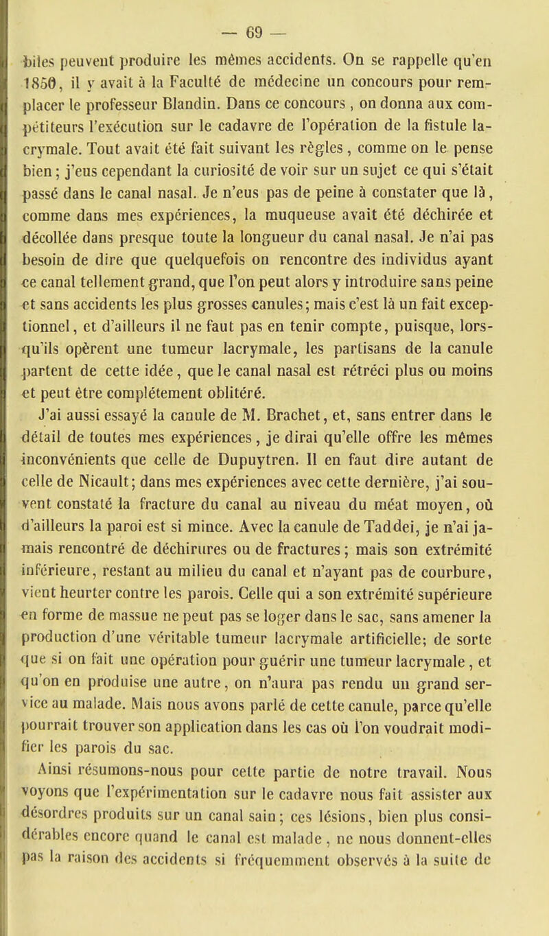 biles peuvent produire les mêmes accidents. On se rappelle qu'en 1850, il y avait à la Faculté de médecine un concours pour rem- placer le professeur Blandin. Dans ce concours , on donna aux com- pétiteurs l'exécution sur le cadavre de l'opération de la fistule la- crymale. Tout avait été fait suivant les règles, comme on le pense bien ; j'eus cependant la curiosité de voir sur un sujet ce qui s'était passé dans le canal nasal. Je n'eus pas de peine à constater que là, comme dans mes expériences, la muqueuse avait été déchirée et décollée dans presque toute la longueur du canal nasal. Je n'ai pas besoin de dire que quelquefois on rencontre des individus ayant €6 canal tellement grand, que l'on peut alors y introduire sans peine €t sans accidents les plus grosses canules; mais c'est là un fait excep- tionnel, et d'ailleurs il ne faut pas en tenir compte, puisque, lors- qu'ils opèrent une tumeur lacrymale, les partisans de la canule partent de cette idée, que le canal nasal est rétréci plus ou moins et peut être complètement oblitéré. J'ai aussi essayé la canule de M. Brachet, et, sans entrer dans le détail de toutes mes expériences, je dirai qu'elle offre les mêmes inconvénients que celle de Dupuytren. Il en faut dire autant de celle de INicault; dans mes expériences avec celte dernière, j'ai sou- vent constaté la fracture du canal au niveau du méat moyen, où d'ailleurs la paroi est si mince. Avec la canule de Taddei, je n'ai ja- mais rencontré de déchirures ou de fractures ; mais son extrémité inférieure, restant au milieu du canal et n'ayant pas de courbure, vient heurter contre les parois. Celle qui a son extrémité supérieure en forme de massue ne peut pas se loger dans le sac, sans amener la production d'une véritable tumeur lacrymale artificielle; de sorte que si on fait une opération pour guérir une tumeur lacrymale, et qu'on en produise une autre, on n'aura pas rendu un grand ser- vice au malade. Mais nous avons parlé de cette canule, parce qu'elle pourrait trouver son application dans les cas oii l'on voudrait modi- fier les parois du sac. Ainsi résumons-nous pour cette partie de notre travail. IVous voyons que l'expérimentation sur le cadavre nous fait assister aux désordres produits sur un canal sain; ces lésions, bien plus consi- dérables encore quand le canal est malade , ne nous donnent-elles pas la raison des accidents si fréquemment observés à la suite de