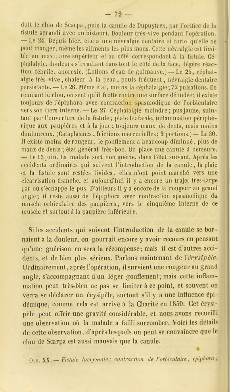 diiil le clou de Scari)a, puis la canule de Dupuylirn, par l'oritice de la fislule agrandi avec un bistouri. Douleur très-vive pendant l'opération. — Le 24. Depuis hier, elle a une névralgie dentaire si forle qu'elle ne peut manger, môme les alimenls les plus mous. Celte névralgie est limi- tée au maxillaire supérieur et au côté correspondant à la fistule. Cé- phalalgie, douleurs s'irradianl dans tout le côté de la face, légère réac- tion fébrile, anorexie. (Lotions d'eau de guimauve.) — Le 25, céphal- algie très-vive, chaleur à la peau, pouls fréquent, névralgie dentaire persistante. — Le 26. Môme état, moins la céphalalgie ; 72 pulsations. En remuant le clou, on sent qu'il frotte contre une surface dénudée ; il existe toujours de l'épiphora avec contraction spasmodique de l'orbiculaire vers son tiers interne. — Le 27. Céphalalgie moindre; pus jaune, suin- tant par l'ouverture de la fistule; plaie blafarde, inflammation périphé- rique aux paupières et à la joue; toujours maux de dents, mais moins douloureux. (Cataplasmes, frictions mercurielles; 3 portions.) — Le30. 11 existe moins de rougeur, le gonflement a beaucoup diminué, plus de maux de dénis ; état général très-bon. On place une canule à demeure. — Le 13juin. La malade sort non guérie, dans l'état suivant. Après les accidents ordinaires qui suivent l'introduction de la canule, la plaie et la fistule sont restées livides, elles n'ont point marché vers une cicatrisation franche, et aujourd'hui il y a encore un trajet très-large par où s'échappe le pus. D'ailleurs il y a encore de la rougeur au grand angle; il reste aussi de l'épiphora avec contraction spasmodique du muscle orbiculaire des paupières, vers le cinquième interne de ce muscle et surtout à la paupière inférieure. Si les accidents qui suivent l'introduction de la canule se bor- naient à la douleur, on pourrait encore y avoir recours en pensant qu'une guérison en sera la récompense; mais il est d'autres acci- dents, et de bien plus sérieux. Parlons maintenant de Xërysipèle. Ordinairement, après l'opération, il survient une rougeur au grand angle, s'accompagnant d'un léger gonflement; mais cette inflam- mation peut très-bien ne pas se limiter à ce point, et souvent on verra se déclarer un érysipèle, surtout s'il y a une influence épi- démique, comme cela est arrivé à la Charité en 1850. Cet érysi- pèle peut offrir une gravité considérable, et nous avons recueilli une observation où la malade a failli succomber. Voici les détails de cette observation, d'après lesquels on peut se convaincre que le clou de Scarpa est aussi mauvais que la canule. Oiis. XX. — Fistule lacrymale ; contraction de l'orbiculaire, t'pipliora ;