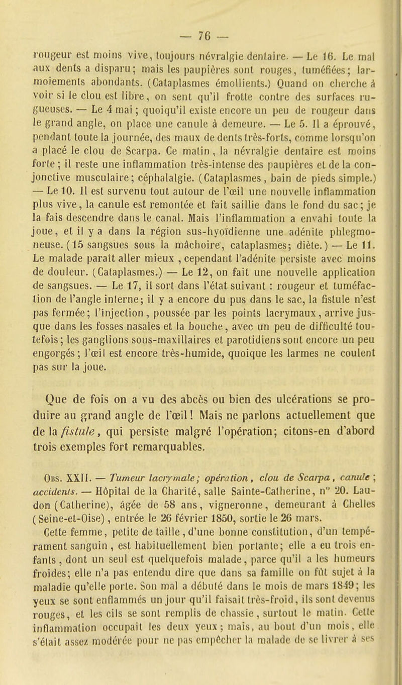 aux dents a disparu; mais les paupières sont rouges, (uméfiées; lar- moiements abondants. (Cataplasmes émoUients.) Quand on cherche à voir si le clou est libre, on sent qu'il frotte contre des surfaces ru- gueuses. — Le 4 mai ; quoiqu'il existe encore un peu de rougeur dans le grand angle, on place une canule à demeure. — Le 5. Il a éprouvé, pendant toute la journée, des maux de dents très-forts, comme lorsqu'on a placé le clou de Scarpa. Ce matin, la névralgie denlaire est moins forte ; il reste une inflammation très-intense des paupières et de la con- jonctive musculaire; céphalalgie. (Cataplasmes, bain de pieds simple.) — Le 10. Il est survenu tout autour de l'œil une nouvelle inflammation plus vive, la canule est remontée et fait saillie dans le fond du sac; je la fais descendre dans le canal. Mais l'inflammation a envahi toute la joue, et il y a dans la région sus-hyoïdienne une adénite phlegmo- neuse. ( 15 sangsues sous la mâchoire, cataplasmes; diète.) — Le 11. Le malade parait aller mieux , cependant l'adénite persiste avec moins de douleur. (Cataplasmes.) — Le 12, on fait une nouvelle application de sangsues. — Le 17, il sort dans l'état suivant : rougeur et tuméfac- tion de l'angle inlerne; il y a encore du pus dans le sac, la fistule n'est pas fermée; l'injection, poussée par les points lacrymaux, arrive jus- que dans les fosses nasales et la bouche, avec un peu de difficulté tou- tefois; les ganglions sous-maxillaires et parotidiens sont encore un peu engorgés; l'œil est encore très-humide, quoique les larmes ne coulent pas sur la joue. Que de fois on a vu des abcès ou bien des ulcérations se pro- duire au jïrand angle de l'œil ! Mais ne parlons actuellement que de\afistu/e, qui persiste malgré l'opération; citons-en d'abord trois exemples fort remarquables. Obs. XXII. — Tumeur laciymale; opération, clou de Scarpa, canule ; accidcnis. — Hôpital de la Charité, salle Sainte-Catherine, n 20. Lau- don (Catherine), âgée de 58 ans, vigneronne, demeurant à Chelles ( Seine-et-Oise), entrée le 26 février 1850, sortie le 26 mars. Celte femme, petite de taille,d'une bonne constitution, d'un tempé- rament sanguin , est habituellement bien portante; elle a eu trois en- fants , dont un seul est quelquefois malade, parce qu'il a les humeurs froides; elle n'a pas entendu dire que dans sa famille on fût sujet à la maladie qu'elle porte. Son mal a débulé dans le mois de mars 18^9; les yeux se sont enflammés un jour qu'il faisait très-froid, ils sont devenus rouges, et les cils se sont remplis de chassie, surtout le matin. Celte inflammation occupait les deux yeux; mais, au bout d'un mois, elle s'élait assez modérée pour ne pas empêcher la malade de se livrer à ses