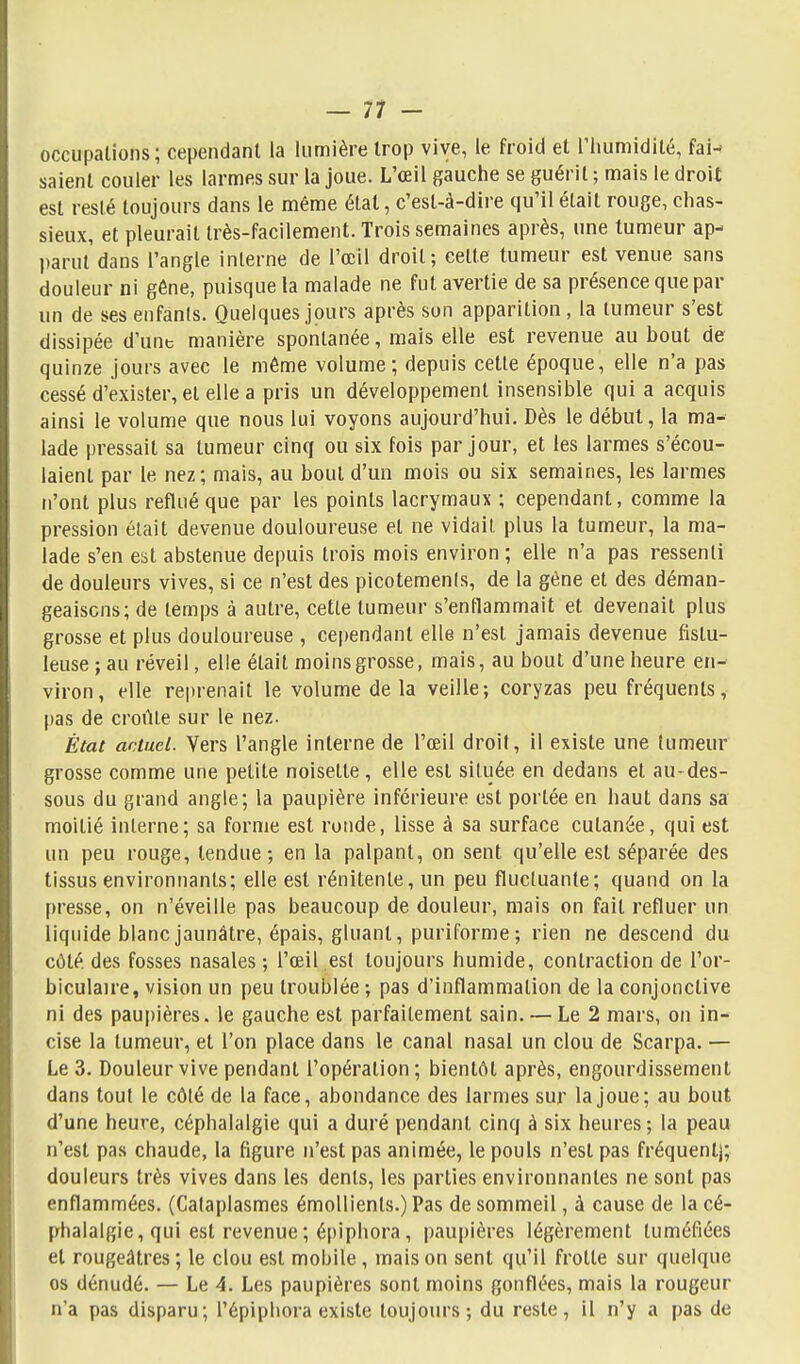 — 11- occiipations; cependant la lumière trop vive, le froid et l'humidité, fai-» saienl couler les larmes sur la joue. L'œil gauche se guérit ; mais le droit est resté toujours dans le même état, c'est-à-dire qu'il était rouge, chas- sieux, et pleurait très-facilement. Trois semaines après, une tumeur ap- parut dans l'angle interne de l'œil droit; cette tumeur est venue sans douleur ni gêne, puisque la malade ne fut avertie de sa présence que par un de ses enfants. Quelques jours après son apparition, la tumeur s'est dissipée d'unt manière spontanée, mais elle est revenue au bout de quinze jours avec le même volume; depuis cette époque, elle n'a pas cessé d'exister, et elle a pris un développement insensible qui a acquis ainsi le volume que nous lui voyons aujourd'hui. Dès le début, la ma- lade pressait sa tumeur cinq ou six fois par jour, et les larmes s'écou- laient par le nez; mais, au bout d'un mois ou six semaines, les larmes n'ont plus reflué que par les points lacrymaux ; cependant, comme la pression était devenue douloureuse et ne vidait plus la tumeur, la ma- lade s'en est abstenue depuis trois mois environ ; elle n'a pas ressenti de douleurs vives, si ce n'est des plcotemenls, de la gène et des déman- geaisons; de temps à autre, cette tumeur s'enflammait et devenait plus grosse et plus douloureuse , cependant elle n'est jamais devenue fistu- leuse ; au réveil, elle était moins grosse, mais, au bout d'une heure en- viron, elle rejirenait le volume de la veille; coryzas peu fréquents,- pas de croûte sur le nez. État actuel. Vers l'angle interne de l'œil droit, il existe une tumeur grosse comme une petite noisette, elle est située en dedans et au-des- sous du grand angle; la paupière inférieure est portée en haut dans sa moitié interne; sa forme est ronde, lisse à sa surface cutanée, qui est un peu rouge, tendue; en la palpant, on sent qu'elle est séparée des tissus environnants; elle est rénitente, un peu fluctuante; quand on la presse, on n'éveille pas beaucoup de douleur, mais on fait refluer un liquide blanc jaunâtre, épais, gluant, puriforme ; rien ne descend du côté, des fosses nasales; l'œil est toujours humide, contraction de l'or- biculaire, vision un peu troublée ; pas d'inflammation de la conjonctive ni des paupières, le gauche est parfaitement sain. — Le 2 mars, on in- cise la tumeur, et l'on place dans le canal nasal un clou de Scarpa. — Le 3. Douleur vive pendant l'opération ; bientôt après, engourdissement dans tout le côté de la face, abondance des larmes sur la joue; au bout d'une heure, céphalalgie qui a duré pendant cinq à six heures; la peau n'est pas chaude, la figure n'est pas animée, le pouls n'est pas fréquent]; douleurs très vives dans les dents, les parties environnantes ne sont pas enflammées. (Cataplasmes émoUients.) Pas de sommeil, à cause de la cé- phalalgie, qui est revenue ; épiphora, paupières légèrement tuméfiées et rougeâtres ; le clou est mobile, mais on sent qu'il frotte sur quelque os dénudé. — Le 4. Les paupières sont moins gonflées, mais la rougeur n'a pas disparu; l'épiphora existe toujours; du reste, il n'y a pas de