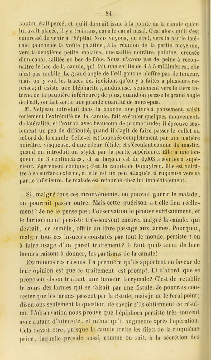 boiUon était percé, et qu'il donnait issue à la pointe de la canule qu'on lui avait placée, il y a trois ans, dans le canal nasal. C'est alors qu'il s'est empressé de venir à l'hôpital. Nous voyons, en effet, vers la partie laté- rale gauche de la voiUe palatine, à la réunion de la partie moyenne, vers la deuxième petite molaire, une saillie noirâtre, pointue, creusée d'un canal, taillée en bec de flûte. Nous n'avons pas de peine à recon- naître le bec de la canule,qui fait une saillie de 4 à 5 millimètres; elle n'est pas mobile. Le grand angle de l'œil gauche n'offre pas de tumeur, mais on y voit les traces des incisions qu'on y a faites à plusieurs re- prises; il existe une blépharite glanduleuse, seulement vers le tiers in- terne de la paupière inférieure ; de plus, quand on presse le grand angle de l'œil, on fait sortir une grande quantité de muco-pus. M. Velpeau introduit dans la bouche une pince à pansement, saisit fortement l'extrémité de la canule, fait exécuter quelques mouvements de latéralité, et l'extrait avec beaucoup de promptitude; il éprouve seu- lement un peu de difficulté, quand il s'agit de faire passer le collet ou rebord de la canule. Celle-ci est bouchée complètement par une matière noirâtre, visqueuse, d'une odeur fétide, et s'écoulant comme du mastic, quand on introduit un slylet par la partie supérieure. Elle a une lon- gueur de 3 centimètres, et sa largeur est de 0,003 à son bord supé- rieur, légèrement conique; c'est la canule de Dupuylren. Elle est noirà- H'e à sa surface externe, et elle est un peu attaquée et rugueuse vers sa partie inférieure. Le malade est retourné chez lui immédiatement. Si, malgré tous ces inconvénients, on pouvait guérir le malade, on pourrait passer outre. Mais cette guérison a t-elle lieu réelle- ment.? Je ne !e pense pas; l'observation le prouve suffisamment, et le larmoiement persiste très-souvent encore, malgré la canule, qui devrait, ce semble, offrir un libre passage aux larmes. Pourquoi, raaljîrc tous ces insuccès constatés par tout le monde, persiste-t-on h faire usage d'un pareil traitement? Il faut qu'ils aient de bien bonnes raisons à donner, les partisans de la canule! Examinons ces raisons. La première qu'ils apportent en faveur de leur opinion est que ce traitement est prompt. Et d'abord que se proposent-ils en traitant une tumeur lacrymale? C'est de rétablir le cours des larmes qui se faisait par une fistule. Je pourrais con- tester que les larmes passent par la fistule, mais je ne le ferai point; discutons seulement la question de savoir s'ils obtiennent ce résul- tat. L'observation nous prouve que l'épiphora persiste très-souvent avec autant d'intensité, et même qu'il augmente après l'opération. Cela devait être, puisque la canule irrite les filets de la cinquième paire, laquelle préside aussi, ci)mme on sait, à la sécrétion des