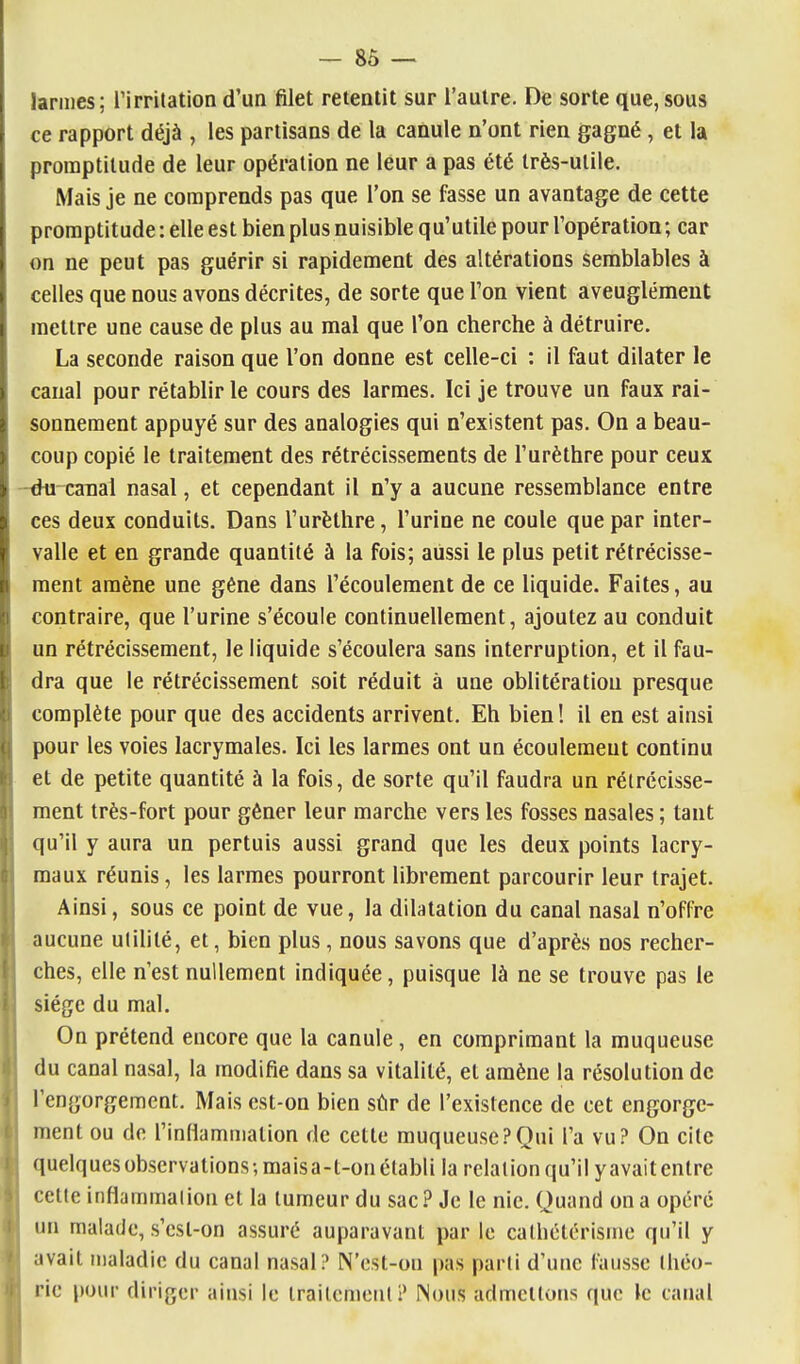 larmes; Tirritation d'un filet retentit sur l'autre. De sorte que,sous ce rapport déjà , les partisans de la canule n'ont rien gagné, et la promptitude de leur opération ne leur a pas été très-utile. Mais je ne comprends pas que l'on se fasse un avantage de cette promptitude-.elle est bien plus nuisible qu'utile pour l'opération; car on ne peut pas guérir si rapidement des altérations semblables à celles que nous avons décrites, de sorte que Ton vient aveuglément mettre une cause de plus au mal que l'on cherche à détruire. La seconde raison que l'on donne est celle-ci : il faut dilater le canal pour rétablir le cours des larmes. Ici je trouve un faux rai- sonnement appuyé sur des analogies qui n'existent pas. On a beau- coup copié le traitement des rétrécissements de l'urèthre pour ceux -^ caBal nasal, et cependant il n'y a aucune ressemblance entre ces deux conduits. Dans l'urèthre, l'urine ne coule que par inter- valle et en grande quantité à la fois; aussi le plus petit rétrécisse- ment amène une gêne dans l'écoulement de ce liquide. Faites, au contraire, que l'urine s'écoule continuellement, ajoutez au conduit un rétrécissement, le liquide s'écoulera sans interruption, et il fau- dra que le rétrécissement soit réduit à une oblitération presque complète pour que des accidents arrivent. Eh bien! il en est ainsi pour les voies lacrymales. Ici les larmes ont un écoulement continu et de petite quantité à la fois, de sorte qu'il faudra un rétrécisse- ment très-fort pour gêner leur marche vers les fosses nasales ; tant qu'il y aura un pertuis aussi grand que les deux points lacry- maux réunis, les larmes pourront librement parcourir leur trajet. Ainsi, sous ce point de vue, la dilatation du canal nasal n'offre aucune milité, et, bien plus, nous savons que d'après nos recher- ches, elle n'est nullement indiquée, puisque là ne se trouve pas le siège du mal. On prétend encore que la canule, en comprimant la muqueuse du canal nasal, la modifie dans sa vitalité, et amène la résolution de l'engorgement. Mais est-on bien sûr de l'existence de cet engorge- ment ou de l'inflammation de cette muqueuse?Qui l'a vu? On cite quelquesobscrvalions-,maisa-l-onélabli la relalionqu'il yavaitenlre celle inflammalioti et la tumeur du sac.^ Je le nie. Quand on a opéré un malade, s'csl-on assuré auparavant par le calhctérisme qu'il y avait nialadic du canal nasal? N'est-on pas parti d'une fausse Ihéo- ric pour diriger ainsi le Irailcmcul? Nous admcllons que le canal