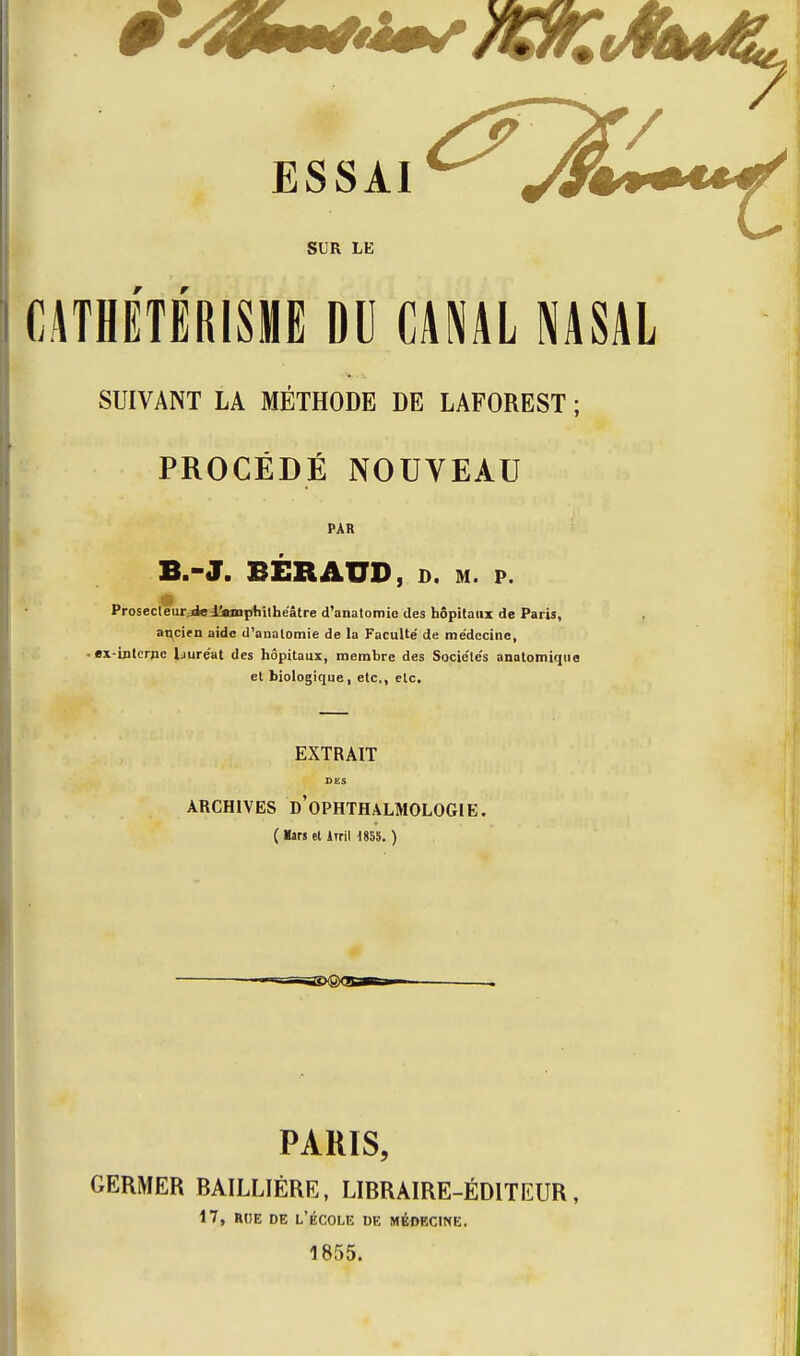 SUR LE f r CATHETËRISME DU CANAL NASAL SUIVANT LA MÉTHODE DE LAFOREST ; PROCÉDÉ NOUVEAU PAR B.-J. BÉRAUD, D. M. p. ProsecleurjielitBiphilhe'âtre d'anatomio des hôpitaux de Paris, ancien aide d'analomie de la Faculté de médecine, ■ ex-interne l^iuréat des hôpitaux, membre des Sociétés anatomique et biologique, etc., etc. EXTRAIT DES ARCHIVES d'oPHTHALMOLOGIE. ( lars et Irril 1858. ) PARIS, GERMER RAILLIÉRE, LIRRAIRE-ÉDITEUR, i7, RtJE DE L'ÉCOLIÎ de MÉDECINE. 1855.