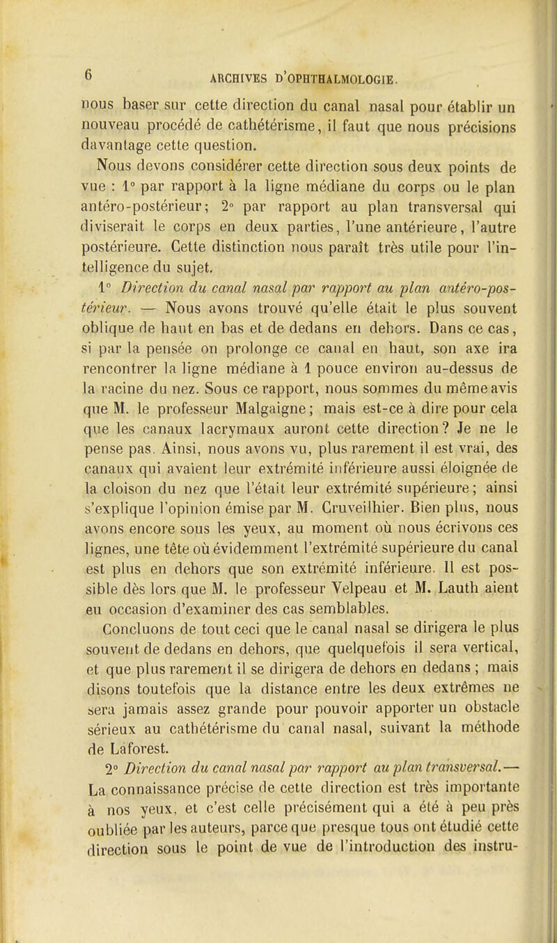 nous baser sur cette direction du canal nasal pour établir un nouveau procédé de cathétérisme, il faut que nous précisions davantage cette question. Nous devons considérer cette direction sous deux points de vue : 1° par rapport à la ligne médiane du corps ou le plan antéro-postérieur ; 2° par rapport au plan transversal qui diviserait le corps en deux parties, l'une antérieure, l'autre postérieure. Cette distinction nous paraît très utile pour l'in- telligence du sujet. 1 Direction du canal nasal par rapport au plan antéro-pos- térieur. — Nous avons trouvé qu'elle était le plus souvent oblique de haut en bas et de dedans en dehors. Dans ce cas, si par la pensée on prolonge ce canal en haut, son axe ira rencontrer la ligne médiane à 1 pouce environ au-dessus de la racine du nez. Sous ce rapport, nous sommes du même avis que M. le professeur Malgaigne ; mais est-ce à dire pour cela que les canaux lacrymaux auront cette direction? Je ne le pense pas. Ainsi, nous avons vu, plus rarement il est vrai, des canaux qui avaient leur extrémité inférieure aussi éloignée de la cloison du nez que l'était leur extrémité supérieure; ainsi s'explique l'opinion émise par M. Cruveilhier. Bien plus, nous avons encore sous les yeux, au moment où nous écrivons ces lignes, une tête où évidemment l'extrémité supérieure du canal est plus en dehors que son extrémité inférieure. 11 est pos- sible dès lors que M. le professeur Velpeau et M. Lauth aient eu occasion d'examiner des cas semblables. Concluons de tout ceci que le canal nasal se dirigera le plus souvent de dedans en dehors, que quelquefois il sera vertical, et que plus rarement il se dirigera de dehors en dedans ; mais disons toutefois que la distance entre les deux extrêmes ne sera jamais assez grande pour pouvoir apporter un obstacle sérieux au cathétérisme du canal nasal, suivant la méthode de Laforest. 2° Direction du canal nasal par rapport au plan transversal.— La connaissance précise de cette direction est très importante à nos yeux, et c'est celle précisément qui a été à peu près oubliée par les auteurs, parce que presque tous ont étudié cette direction sous le point de vue de l'introduction des instru-