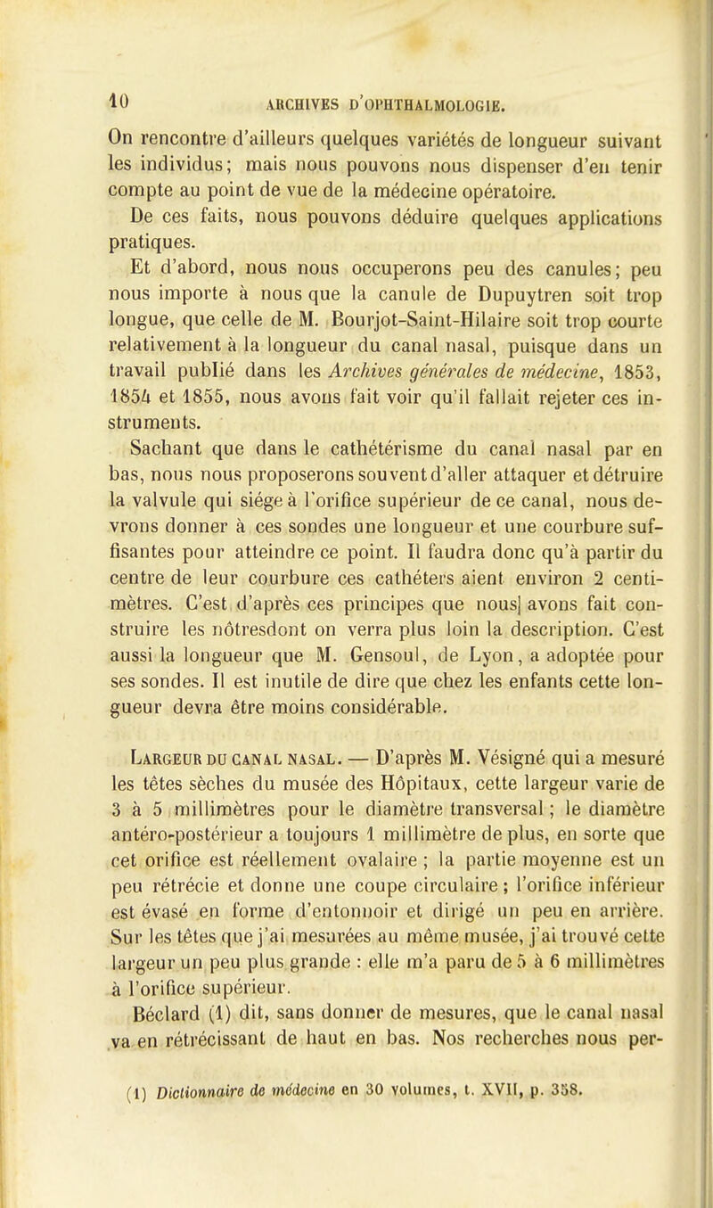 On rencontre d'ailleurs quelques variétés de longueur suivant les individus; mais nous pouvons nous dispenser d'en tenir compte au point de vue de la médecine opératoire. De ces faits, nous pouvons déduire quelques applications pratiques. Et d'abord, nous nous occuperons peu des canules; peu nous importe à nous que la canule de Dupuytren soit trop longue, que celle de M. Bourjot-Saint-Hilaire soit trop courte relativement à la longueur du canal nasal, puisque dans un travail publié dans les Archives générales de médecine^ 1853, 1854 et 1855, nous avons fait voir qu'il fallait rejeter ces in- struments. Sachant que dans le cathétérisme du canal nasal par en bas, nous nous proposerons sou vent d'aller attaquer et détruire la valvule qui siège à l'orifice supérieur de ce canal, nous de- vrons donner à ces sondes une longueur et une courbure suf- fisantes pour atteindre ce point. Il faudra donc qu'à partir du centre de leur courbure ces cathéters aient environ 2 centi- mètres. C'est d'après ces principes que nous] avons fait con- struire les nôtresdont on verra plus loin la description. C'est aussi la longueur que M. Gensoul, de Lyon, a adoptée pour ses sondes. Il est inutile de dire que chez les enfants cette lon- gueur devra être moins considérable. Largeur du canal nasal. — D'après M. Vésigné qui a mesuré les têtes sèches du musée des Hôpitaux, cette largeur varie de 3 à 5 millimètres pour le diamètre transversal ; le diamètre antéro-postérieur a toujours 1 millimètre déplus, en sorte que cet orifice est réellement ovalaire ; la partie moyenne est un peu rétrécie et donne une coupe circulaire; l'orifice inférieur est évasé en forme d'entonnoir et dirigé un peu en arrière. Sur les têtes que j'ai mesurées au même musée, j'ai trouvé cette largeur un peu plus grande : elle m'a paru de 5 à 6 millimètres à l'orifice supérieur. Béclard (1) dit, sans donner de mesures, que le canal nasal .va^en rétrécissant de haut en bas. Nos recherches nous per- (1) Diclionnaire de médecine en 30 volumes, l. XVII, p. 358. I