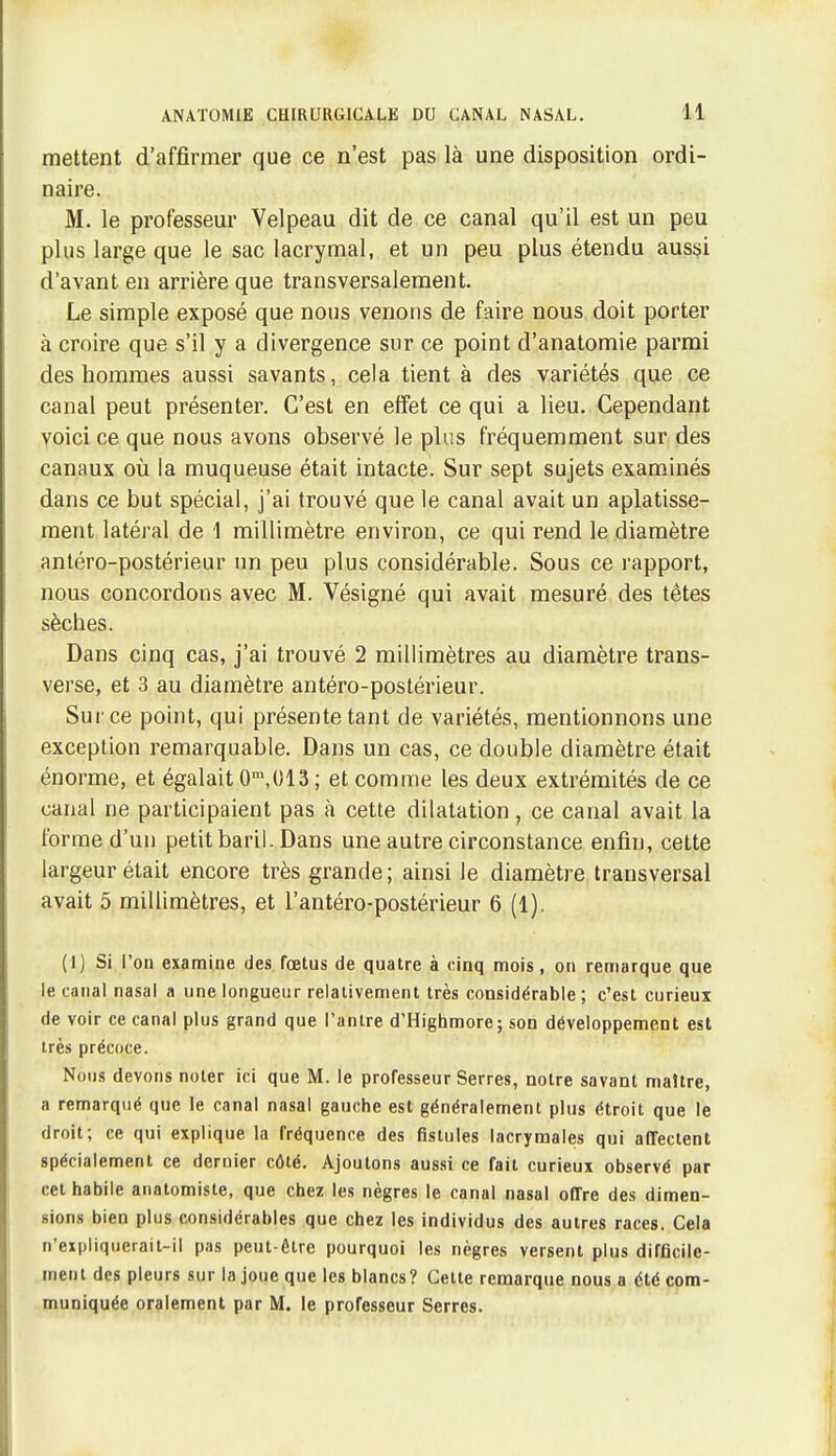 mettent d'affirmer que ce n'est pas là une disposition ordi- naire. M. le professeur Velpeau dit de ce canal qu'il est un peu plus large que le sac lacrymal, et un peu plus étendu aussi d'avant en arrière que transversalement. Le simple exposé que nous venons de faire nous doit porter à croire que s'il y a divergence sur ce point d'anatomie parmi des hommes aussi savants, cela tient à des variétés que ce canal peut présenter. C'est en effet ce qui a lieu. Cependant voici ce que nous avons observé le plus fréquemment sur des canaux où la muqueuse était intacte. Sur sept sujets examinés dans ce but spécial, j'ai trouvé que le canal avait un aplatisse- ment latéral de 1 millimètre environ, ce qui rend le diamètre antéro-postérieur un peu plus considérable. Sous ce rapport, nous concordons avec M. Vésigné qui avait mesuré des têtes sèches. Dans cinq cas, j'ai trouvé 2 millimètres au diamètre trans- verse, et 3 au diamètre antéro-postérieur. Sur ce point, qui présente tant de variétés, mentionnons une exception remarquable. Dans un cas, ce double diamètre était énorme, et égalait 0\013 ; et comme les deux extrémités de ce canal ne participaient pas à cette dilatation , ce canal avait la forme d'un petit baril. Dans une autre circonstance enfin, cette largeur était encore très grande ; ainsi le diamètre transversal avait 5 millimètres, et l'antéro-postérieur 6 (1). (1) Si l'on examine des fœtus de quatre à cinq mois, on remarque que le canal nasal a une longueur relativement très considérable ; c'est curieux de voir ce canal plus grand que Tanlre d'Highmore ; son développement est très précoce. Nous devons noter ici que M. le professeur Serres, notre savant maître, a remarqué que le canal nasal gauche est généralement plus étroit que le droit; ce qui explique la fréquence des fistules lacrymales qui affectent spécialement ce dernier côté. Ajoutons aussi ce fait curieux observé par cet habile anatomiste, que chez les nègres le canal nasal offre des dimen- sions bien plus considérables que chez les individus des autres races. Cela n'expliquerait-il pas peut-ôtrc pourquoi les nègres versent plus difflcile- menl des pleurs sur la joue que les blancs? Cette remarque nous a été com- muniquée oralement par M. le professeur Serres.