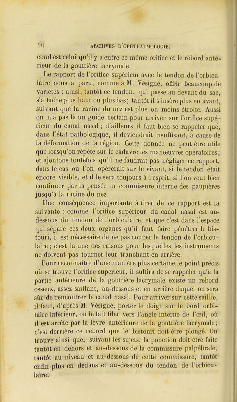 cond est celui qu'il y a entre ce même orifice et le rebord anté- rieur de la gouttière lacrymale. ,^ Le rapport de l'orifice supérieur avec le tendon de l'orbicu- laire nous a paru, comme à M. Vésigné, offrir beaucoup de variétés : ainsi, tantôt ce tendon, qui passe au devant du sac, s'attache plus haut ou plus bas; tantôt il s'insère plus en avant, suivant que la racine du nez est plus ou moins étroite. Aussi on n'a pas là un guide certain pour arriver sur l'orifice supé- rieur du canal nasal ; d'ailleurs il faut bien se rappeler que, dans l'état pathologique, il deviendrait insuffisant, à cause de la déformation de la région. Cette donnée ne peut être utile que lorsqu'on répète sur le cadavre les manœuvres opératoires; et ajoutons toutefois qu'il ne faudrait pas négliger ce rapport, dans le cas où l'on opérerait sur le vivant, si le tendon était encore visible, et il le sera toujours à l'esprit, si l'on veut bien continuer par la pensée la commissure interne des paupières jusqu'à la racine du nez. Une conséquence importante à tirer de ce rapport est la suivante : comme l'orifice supérieur du canal nasal est au- dessous du tendon de l'orbiculaire, et que c'est dans l'espace qui sépare ces deux organes qu'il faut faire pénétrer le bis- touri, il est nécessaire de ne pas couper le tendon de l'orbicu- laire ; c'est là une des raisons pour lesquelles les instruments ne doivent pas tourner leur tranchant en arrière. Pour reconnaître d'une manière plus certaine le point précis où se trouve l'orifice supérieur, il suffira de se rappeler qu'à la partie antérieure de la gouttière lacrymale existe un rebord osseux, assez saillant, au-dessous et en arrière duquel on sera sûr de rencontrer le canal nasal. Pour arriver sur cette saillie, il faut, d'après M. Vésigné, porter le doigt sur le bord orbi- taire inférieur, on le fait filer vers l'angle interne de l'œil, où il est arrêté par la lèvre antérieure de la gouttière lacrymale; c'est derrière ce rebord que le bistouri doit être plongé. On trouve ainsi que, suivant les sujets, la ponction doit être faite tantôt en dehors et au-dessous de la commissure palpébrale, tantôt au niveau et au-dessous de cette commissure, tantôt enfin plus en dedans et au-dessous du tendon de l'orbicu- laire.