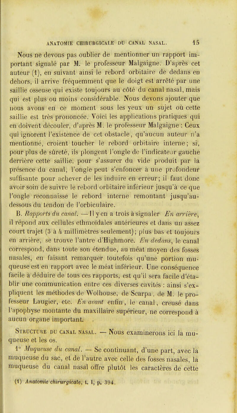 Nous ne devons pas oublier de mentionner un rapport im- portant signalé par M. le professeur Malgaigne. D'après cet auteur (1), en suivant ainsi le rebord orbitaire de dedans en dehors, il arrive fréquemment que le doigt est arrêté par une saillie osseuse qui existe toujours au côté du canal nasal, mais qui est plus ou moins considérable. Nous devons ajouter que nous avons en ce moment sous les yeux un sujet où cette saillie est très prononcée. Voici les applications pratiques qui en doivent découler, d'après M. le professeur Malgaigne : Ceux qui ignorent l'existence de cet obstacle, qu'aucun auteur n'a mentionné, croient toucher le rebord orbitaire interne ; si, pour plus de sûreté, ils plongent l'ongle de l'indicateur gauche derrière cette saillie, pour s'assurer du vide produit par la présence du canal, l'ongle peut s'enfoncer à une profondeur suffisante pour achever de les induire en erreur; il faut donc avoir soin de suivre le rebord orbitaire inférieur jusqu'à ce que l'ongle reconnaisse le rebord interne remontant jusqu'au- dessous du tendon de l'orbiculaire. B. Rapports du canal. — Il y en a trois à signaler En arrière, il répond aux cellules elhnioïdales antérieures et dans un assez court trajet (3 à 4 millimètres seulement); plus bas et toujours en arrière, se trouve l'antre d'Highmore. En dedans^ le canal correspond, dans toute son étendue, au méat moyen des fosses nasales, en faisant remarquer toutefois qu'une portion mu- queuse est en rapport avec le méat inférieur. Une conséquence facile à déduire de tous ces rapports, est qu'il sera facile d'éta- blir une communication entre ces diverses cavités : ainsi s'ex- pliquent les méthodes de Wolhouse, de Scarpa, de M. le pro- fesseur Laugier, etc. En avant enfin, le canal, creusé dans l'apophyse montante du maxillaire supérieur, ne correspond à aucun organe important. Structure du canal nasal. — Nous examinerons ici la mu- queuse et les os. 1° Muqueuse du canal. — Se continuant, d'une part, avec la muqueuse du sac, et de l'autre avec celle des fosses nasales, la muqueuse du canal nasal offre plutôt les caractères de cette (1) Anatomie chirurgicale, t. 1^ p. 394.