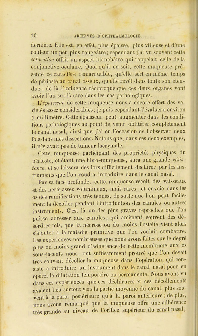 dernière. Elle est, en effet, plus épaisse, plus villeuse et d'une couleur un peu plus rougeâtre; cependant j'ai vu souvent cette coloration offrir un aspect blanchâtre qui rappelait celle de la conjonctive oculaire. Quoi qu'il en soit, cette muqueuse pré- sente ce caractère remarquable, qu'elle sert en même temps de périoste au canal osseux, qu'elle revêt dans toute son éten- due : de là l'influence réciproque que ces deux organes vont avoir l'un sur l'autre dans les cas pathologiques. L'épaisseur de cette muqueuse nous a encore offert des va- riétés assez considérables; je puis cependant l'évaluer à environ 1 millimètre. Cette épaisseur peut augmenter dans les condi- tions pathologiques au point de venir oblitérer complètement le canal nasal, ainsi que j'ai eu l'occasion de l'observer deux fois dans mes dissections. Notons que, dans ces deux exemples, il n'y avait pas de tumeur lacrymale. Cette muqueuse participant, des propriétés physiques du périoste, et étant une fibro-muqueuse, aura une grande résis- tance, et se laissera dès lors difficilement déchirer par les ins- truments que l'on voudra introduire dans le canal nasal. Par sa face profonde, cette muqueuse reçoit des vaisseaux et des nerfs assez volumineux, mais rares, et envoie dans les os des ramifications très ténues, de sorte que l'on peut facile- ment la décoller pendant l'introduction des canules ou autres instruments. C'est là un des plus graves reproches que l'on puisse adresser aux canules, qui amènent souvent des dé- sordres tels, que la nécrose ou du moins l'ostéité vient alors s'ajouter à la maladie primitive que l'on voulait combattre. Les expériences nombreuses que nous avons faites sur le degré plus ou moins grand d'adhérence de cette membrane aux os sous-jacents nous, ont suffisamment prouvé que l'on devait très souvent décoller la muqueuse dans l'opération, qui con- siste à introduire un instrument dans le canal nasal pour en opérer la dilatation temporaire ou permanente. Nous avons vu dans ces expériences que ces déchirures et ces décollements avaient lieu surtout vers la partie moyenne du canal, plus sou- vent à la paroi postérieure qu'à la paroi antérieure; déplus, nous avons remarqué que la muqueuse offre une adhérence très grande au niveau de l'orifice supérieur du canal nasal ;