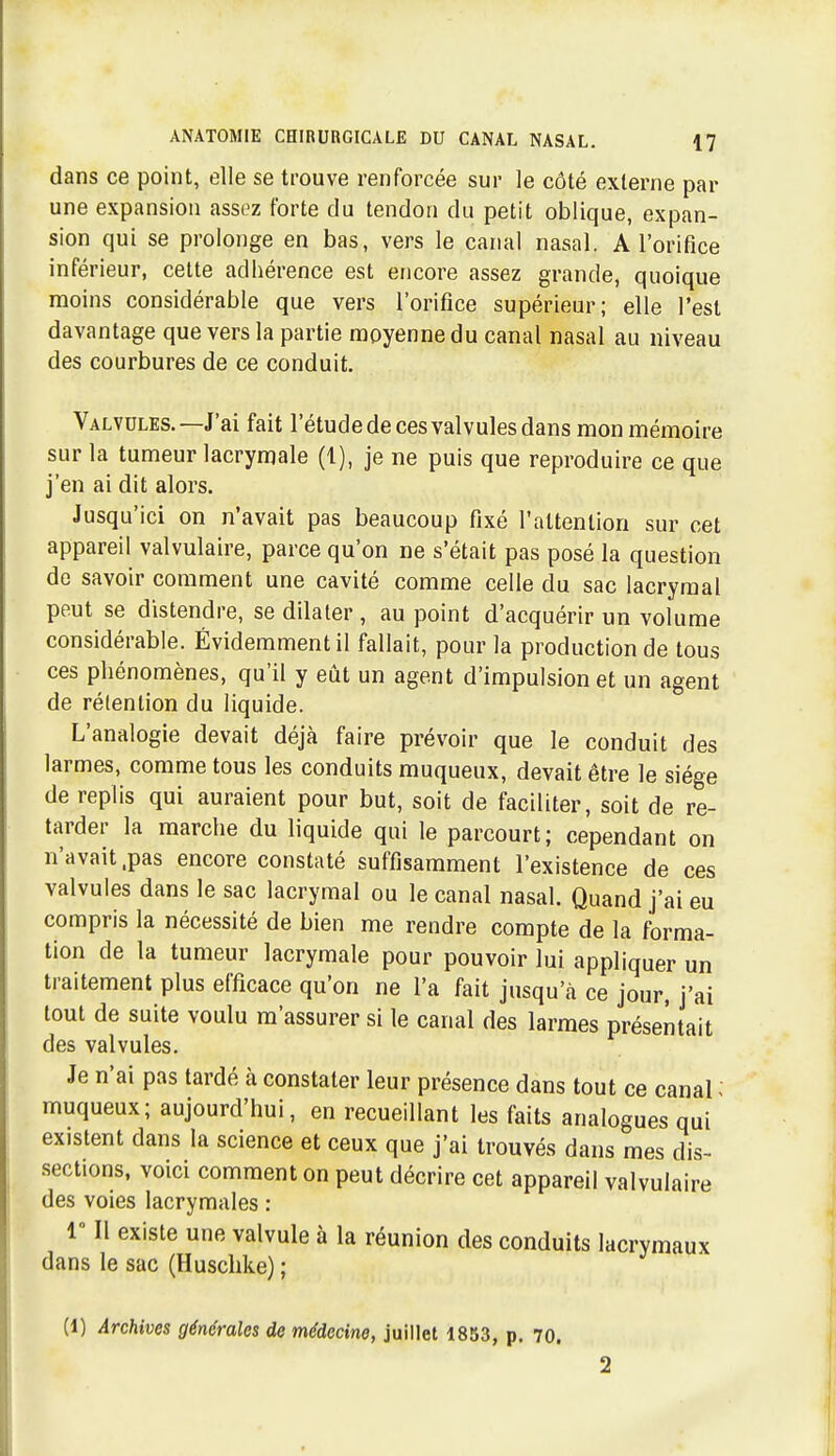 dans ce point, elle se trouve renforcée sur le côté externe par une expansion assez forte du tendon du petit oblique, expan- sion qui se prolonge en bas, vers le canal nasal. A l'orifice inférieur, cette adhérence est encore assez grande, quoique moins considérable que vers l'orifice supérieur; elle l'est davantage que vers la partie moyenne du canal nasal au niveau des courbures de ce conduit. Valvules.—J'ai fait l'étude de ces valvules dans mon mémoire sur la tumeur lacrymale (1), je ne puis que reproduire ce que j'en ai dit alors. Jusqu'ici on n'avait pas beaucoup fixé l'attention sur cet appareil valvulaire, parce qu'on ne s'était pas posé la question de savoir comment une cavité comme celle du sac lacrymal peut se distendre, se dilater , au point d'acquérir un volume considérable. Évidemment il fallait, pour la production de tous ces phénomènes, qu'il y eût un agent d'impulsion et un agent de rétention du liquide. L'analogie devait déjà faire prévoir que le conduit des larmes, comme tous les conduits muqueux, devait être le siège de replis qui auraient pour but, soit de faciliter, soit de re- tarder la marche du liquide qui le parcourt; cependant on n'avait .pas encore constaté suffisamment l'existence de ces valvules dans le sac lacrymal ou le canal nasal. Quand j'ai eu compris la nécessité de bien me rendre compte de la forma- tion de la tumeur lacrymale pour pouvoir lui appliquer un traitement plus efficace qu'on ne l'a fait jusqu'à ce jour, j'ai tout de suite voulu m'assurer si le canal des larmes présentait des valvules. Je n'ai pas tardé à constater leur présence dans tout ce canal - muqueux; aujourd'hui, en recueillant les faits analogues qui existent dans la science et ceux que j'ai trouvés dans mes dis- •sections, voici comment on peut décrire cet appareil valvulaire des voies lacrymales : r II existe une valvule à la réunion des conduits lacrymaux dans le sac (Husclike) ; (1) Archives générales de médecine, juillet 1853, p. 70. 2