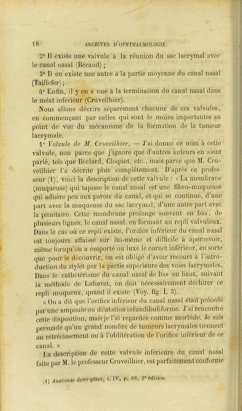 2° H existe une valvule à la réunion du sac lacrymal avec le canal nasal (Béraud) ; 3° Il en existe une autre à la partie moyenne du canal nasal (Taillefer) ; U° Enfin, il y en a une à la terminaison du canal nasal dans le méat inférieur (Cruveilhier). Nous allons décrire séparément chacune de ces valvules, en commençant par celles qui sont le moins importantes au point de vue du mécanisme de la formation de la tumeur lacrymale. \° Valvule de M. Cruveilhier. — J'ai donné ce nom à cette valvule, non parce que j'ignore que d'autres auteurs en aient parlé, tels que Béclard, Cloquét, etc., mais parce que M. Cru- veilhier l'a décrite plus complètement. D'après ce profes- seur (1), voici la description de cette valvule : « La membrane (muqueuse) qui tapisse le canal nasal est une fibro-muqueuse qui adhère peu aux parois du canal, et qui se continue, d'une part avec la muqueuse du sac lacrymal, d'une autre part avec la pituitaire. Cette membrane prolonge souvent en'bas, de plusieurs lignes, le canal nasal, en formant un repli valvuleux. Dans le cas où ce repli existe, l'orifice inférieur du canal nasal est toujours affaissé sur lui-même et difficile à apercevoir, même lorsqu'on a emporté ou luxé le cornet inférieur, en sorte que pour le découvrir, on est obligé d'avoir recours à l'intro- duction du stylet par la partie supérieure des voies lacrymales. Dàns le cathétérisme du canal nasal de bas en haut, suivant la méthode de Laforest, on doit nécessairement déchirer ce reph muqueux, quand il existe (Voy. fig. I, 3). » On a dit que l'orifice inférieur du canal nasal était précédé par une ampoule ou dilatation infundibuliforme. J'ai rencontré celle disposition, mais je l'ai regardée comme morbide. Je suis persuadé qu'un grand nombre de tumeurs lacrymales tiennent au rétrécissement ou à l'oblitération de l'orifice inférieur de ce canal. » La description de cette valvule inférieure du canal nasal faite par M. le professeur Cru veilliier, est parfaitement conforme {!) Ânalomie descriptive, i. IV, p. 88, 2' édition.