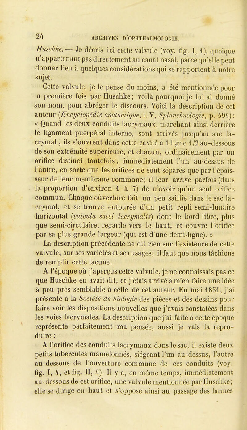 Huschke.— Je décris ici celte valvule (voy. fig. I, 1). quoique n'appartenant pas directement au canal nasal, parce qu'elle peut donner lieu à quelques considérations qui se rapportent à notre sujet. Cette valvule, je le pense du moins, a été mentionnée pour a première fois par Huschke; voilà pourquoi je lui ai donné son nom, pour abréger le discours. Voici la description de cet auteur {Encyclopédie anatomique, t. V, Splanchnologie, p. 59/4) : « Quand les deux conduits lacrymaux, marchant ainsi derrière le ligament puerpéral interne, sont arrivés jusqu'au sac la- crymal , ils s'ouvrent dans cette cavité à 1 ligne 1/2 au-dessous de son extrémité supérieure, et chacun, ordinairement par un orifice distinct toutefois, immédiatement l'un au-dessus de l'autre, en sorte que les orifices ne sont séparés que par l'épais- seur de leur membrane commune; il leur arrive parfois (dans la proportion d'environ 1 à 7) de n'avoir qu'un seul orifice commun. Chaque ouverture fait un peu saillie dans le sac la- crymal, et se trouve entourée d'un petit repli semi-lunaire horizontal [valvula sacci lacrymalis) dont le bord libre, plus que semi-circulaire, regarde vers le haut, et couvre l'orifice par sa plus grande largeur (qui est d'une demi-ligne). » La description précédente ne dit rien sur l'existence de cette valvule, sur ses variétés et ses usages; il faut que nous tâchions de remplir cette lacune. A l'époque où j'aperçus cette valvule, je ne connaissais pas ce que Huschke en avait dit, et j'étais arrivé à m'en faire une idée à peu près semblable à celle de cet auteur. En mai 1851, j'ai présenté à la Société de biologie des pièces et des dessins pour faire voir les dispositions nouvelles que j'avais constatées dans les voies lacrymales. La description que j'ai faite à cette époque représente parfaitement ma pensée, aussi je vais la repro- duire : A l'orifice des conduits lacrymaux dans le sac, il existe deux petits tubercules mamelonnés, siégeant l'un au-dessus, l'autre au-dessous de l'ouverture commune de ces conduits (voy. fig. I, et fig. II, h). Il y a, en même temps, immédiatement au-dessous de cet orifice, une valvule mentionnée par Huschke; elle se dirige en haut et s'oppose ainsi au passage des larmes