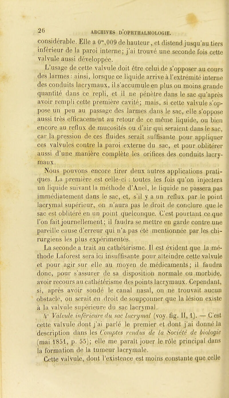 considérable. Elle a 0\009 de hauteur, et distend jusqu'au tiers inférieur de la paroi interne; j'ai trouvé une seconde fois cette valvule aussi développée. L'usage de cette valvule doit être celui de s'opposer au cours des larmes : ainsi, lorsque ce liquide arrive à l'extrémité interne des conduits lacrymaux, il s'accumule en plus ou moins grande quantité dans ce repli, et il ne pénètre dans le sac qu'après avoir rempli cette première cavité; mais, si cette valvule s'op- pose un peu au passage des larmes dans le sac, elle s'oppose aussi très efficacement au retour de ce même liquide, ou bien encore au reflux de mucosités ou d'air qui seraient dans le sac, car la pression de ces fluides serait suffisante pour appliquer ces valvules contre la paroi externe du sac, et pour oblitérer aussi d'une manière complète les orifices des conduits lacry- maux. Nous pouvons encore tirer deux autres applications prati- ques. La première est celle-ci : toutes les fois qu'on injectera un liquide suivant la méthode d'Ane), le liquide ne passera pas immédiatement dans le sac, et, s'il y a un reflux par le point lacrymal supérieur, on n'aura pas le droit de conclure que le sac est oblitéré en un point quelconque. C'est pourtant ce que l'on fait journellement; il faudra se mettre en garde contre une pareille cause d'erreur qui n'a pas été mentionnée par les chi- rurgiens les plus expérimentés. La seconde a trait au cathétérisme. Il est évident que la mé- thode Laforest sera ici insuffisante pour atteindre cette valvule et pour agir sur elle au moyen de médicaments; il faudra donc, pour s'assurer de sa disposition normale ou morbide, avoir recours au cathétérisme des points lacrymaux. Cependant, si, après avoir sondé le canal nasal, on ne trouvait aucun obstacle, on serait en droit de soupçonner que la lésion existe à la valvule supérieure du sac lacrymal. II. Valvule inférieure du sac lacrymal (voy. fig. II, 1). — C'est cette valvule dont j'ai parlé le premier et dont j'ai donné la des(iription dans les Comptes rendus de la Société de biologie (mai 1851, p. 55); elle me parait jouer le rôle principal dans la formation de la tumeur lacrymale. Cette valvule, dont l'existence est moins constante que celle