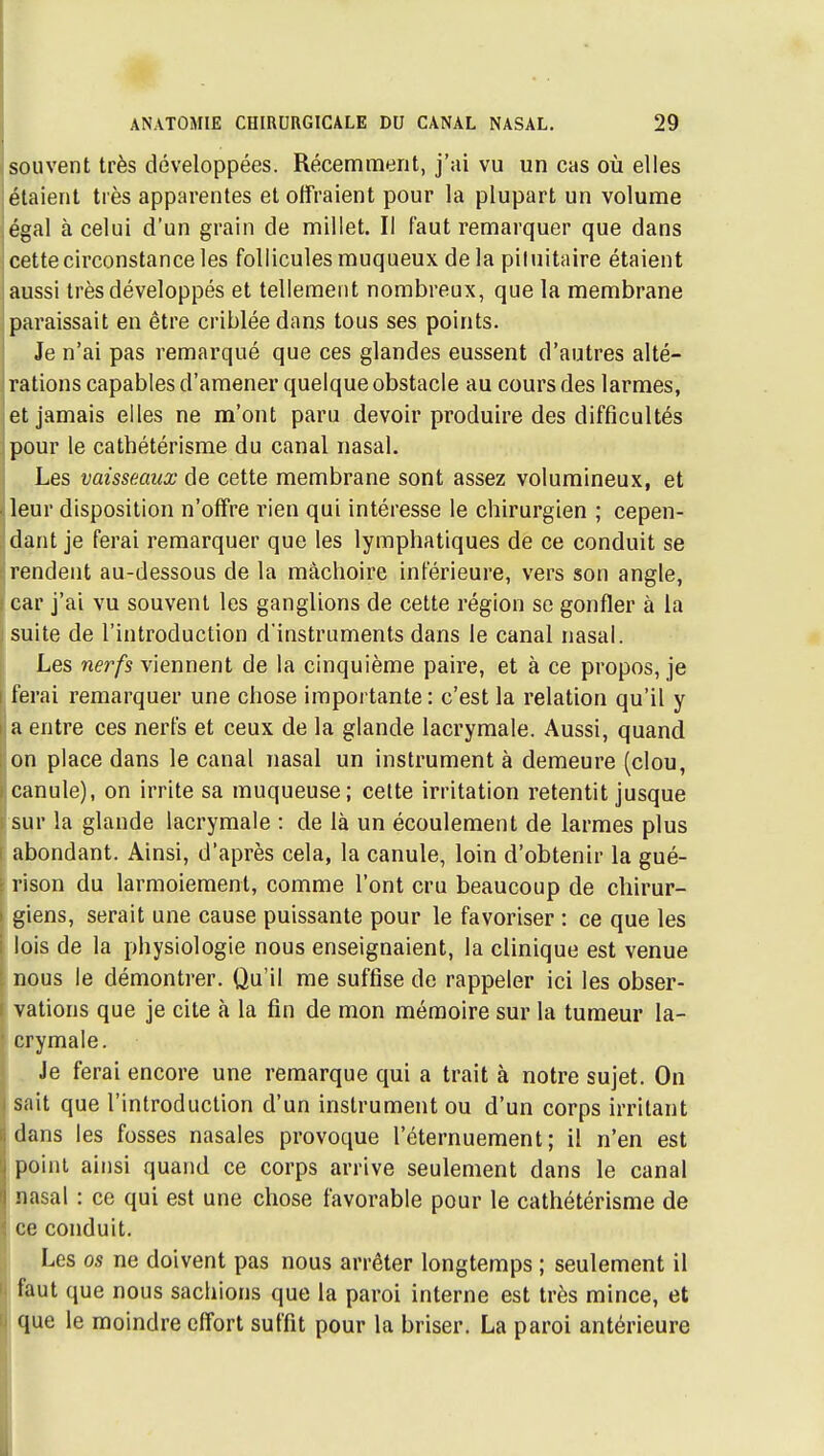 souvent très développées. Récemment, j'ai vu un cas où elles étaient très apparentes et offraient pour la plupart un volume égal à celui d'un grain de millet. Il faut remarquer que dans cette circonstance les follicules muqueux de la piluitaire étaient aussi très développés et tellement nombreux, que la membrane paraissait en être criblée dans tous ses points. Je n'ai pas remarqué que ces glandes eussent d'autres alté- rations capables d'amener quelque obstacle au cours des larmes, et jamais elles ne m'ont paru devoir produire des difficultés pour le cathétérisme du canal nasal. Les vaisseaux de cette membrane sont assez volumineux, et leur disposition n'offre rien qui intéresse le chirurgien ; cepen- dant je ferai remarquer que les lymphatiques de ce conduit se rendent au-dessous de la mâchoire inférieure, vers son angle, car j'ai vu souvent les ganglions de cette région se gonfler à la suite de l'introduction d'instruments dans le canal nasal. Les nerfs viennent de la cinquième paire, et à ce propos, je ferai remarquer une chose importante : c'est la relation qu'il y a entre ces nerfs et ceux de la glande lacrymale. Aussi, quand on place dans le canal nasal un instrument à demeure (clou, canule), on irrite sa muqueuse; cette irritation retentit jusque sur la glande lacrymale : de là un écoulement de larmes plus abondant. Ainsi, d'après cela, la canule, loin d'obtenir la gué- rison du larmoiement, comme l'ont cru beaucoup de chirur- giens, serait une cause puissante pour le favoriser : ce que les lois de la physiologie nous enseignaient, la clinique est venue nous le démontrer. Qu'il me suffise de rappeler ici les obser- vations que je cite à la fin de mon mémoire sur la tumeur la- crymale. Je ferai encore une remarque qui a trait à notre sujet. On sait que l'introduction d'un instrument ou d'un corps irritant dans les fosses nasales provoque l'éternuement ; il n'en est l-oini ainsi quand ce corps arrive seulement dans le canal nasal : ce qui est une chose favorable pour le cathétérisme de ce conduit. Les os ne doivent pas nous arrêter longtemps ; seulement il faut que nous sachions que la paroi interne est très mince, et que le moindre effort suffît pour la briser. La paroi antérieure