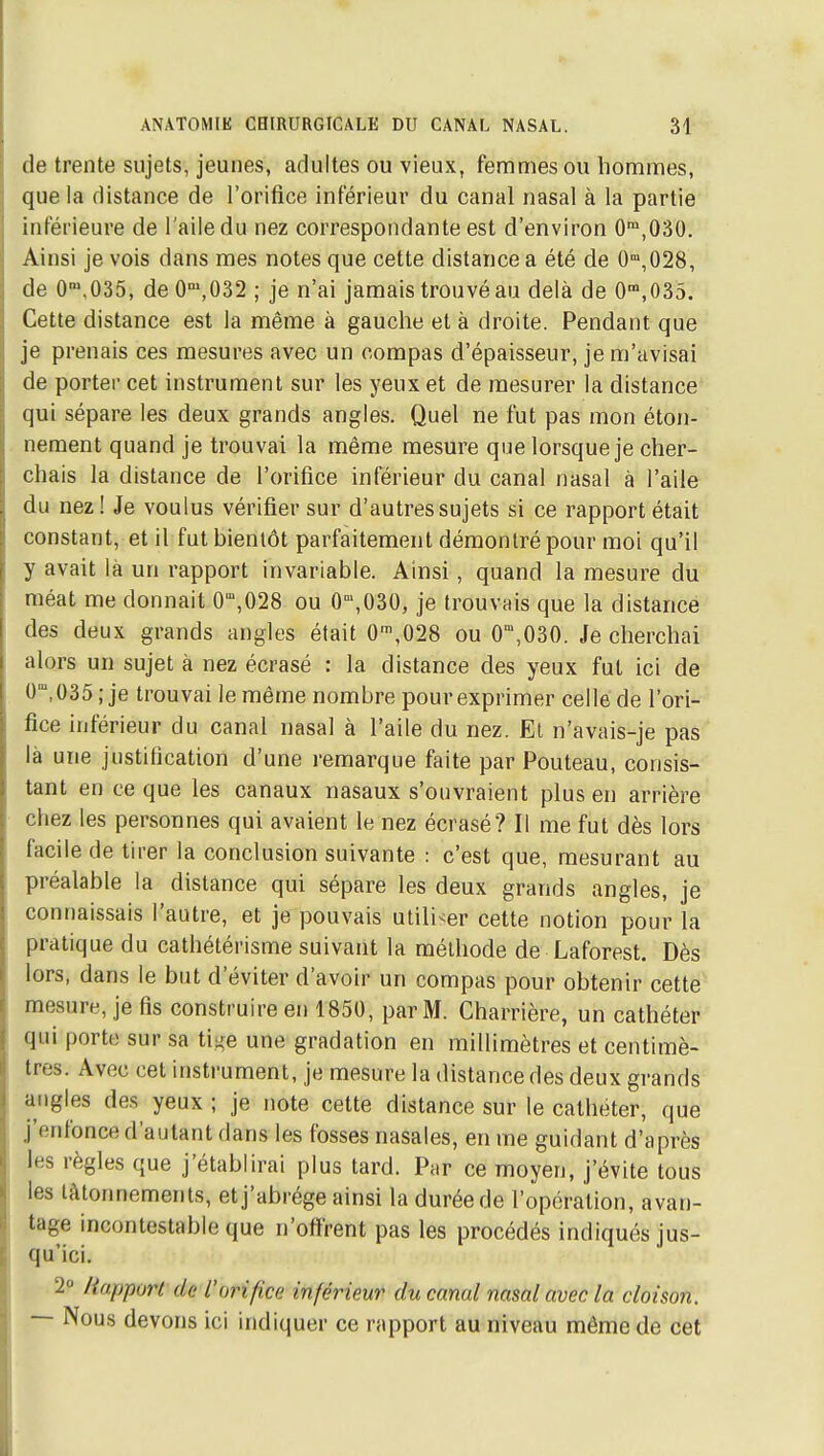 (le trente sujets, jeunes, adultes ou vieux, femmes ou hommes, que la distance de l'orifice inférieur du canal nasal à la partie inférieure de l'aile du nez correspondante est d'environ 0™,030. Ainsi je vois dans mes notes que cette distance a été de 0'°,028, de O-'.OSS, de 0,032 ; je n'ai jamais trouvé au delà de 0',035. Cette distance est la même à gauche et à droite. Pendant que je prenais ces mesures avec un compas d'épaisseur, je m'avisai de porter cet instrument sur les yeux et de mesurer la distance qui sépare les deux grands angles. Quel ne fut pas mon éton- nement quand je trouvai la même mesure que lorsque je cher- chais la distance de l'orifice inférieur du canal nasal à l'aile du nez! Je voulus vérifier sur d'autres sujets si ce rapport était constant, et il fut bientôt parfaitement démontré pour moi qu'il y avait là un rapport invariable. Ainsi, quand la mesure du méat me donnait 0',028 ou 0,030, je trouvais que la distance des deux grands angles était 0',028 ou 0,030. Je cherchai alors un sujet à nez écrasé : la distance des yeux fut ici de 0,035; je trouvai le même nombre pour exprimer celle de l'ori- fice inférieur du canal nasal à l'aile du nez. El n'avais-je pas là une justification d'une remarque faite par Pouteau, consis- tant en ce que les canaux nasaux s'ouvraient plus en arrière chez les personnes qui avaient le nez écrasé? Il me fut dès lors facile de tirer la conclusion suivante : c'est que, mesurant au préalable la distance qui sépare les deux grands angles, je connaissais l'autre, et je pouvais utiliser cette notion pour la pratique du cathétérisme suivant la méthode de Laforest. Dès lors, dans le but d'éviter d'avoir un compas pour obtenir cette mesure, je fis construire en 1850, par M. Charrière, un cathéter qui porte sur sa ti^e une gradation en millimètres et centimè- tres. Avec cet instrument, je mesure la distance des deux grands angles des yeux ; je note cette distance sur le cathéter, que j'enfonce d'autant dans les fosses nasales, en me guidant d'après les règles que j'établirai plus tard. Par ce moyen, j'évite tous les tâtonnements, et j'abrège ainsi la durée de l'opération, avan- tage incontestable que n'offrent pas les procédés indiqués jus- qu'ici. 2° liapport de L'orifice inférieur du canal nasal avec la cloison. — Nous devons ici indiquer ce rapport au niveau même de cet