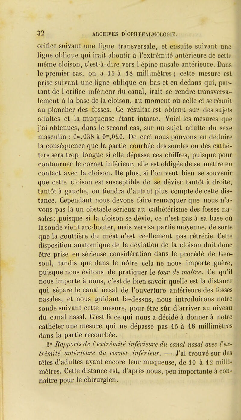 orifice suivant une ligne transversale, et ensuite suivant une ligne oblique qui irait aboutir à l'extrémité antérieure de cette mênae cloison, c'est-à-dire vers l'épine nasale antérieure. Dans le premier cas, on a 15 à 18 millimètres ; cette mesure est prise suivant une ligne oblique en bas et en dedans qui, par- tant de l'orifice inférieur du canal, irait se rendre transversa- lement à la base de la cloison, au moment où celle ci se réunit au plancher des fosses. Ce résultat est obtenu sur des sujets adultes et la muqueuse étant intacte. Voici les mesures que j'ai obtenues, dans le second cas, sur un sujet adulte du sexe masculin : O-n^oSS à 0',OZiO. De ceci nous pouvons en déduire la conséquence que la partie courbée des sondes ou des cathé- ters sera trop longue si elle dépasse ces chiffres, puisque pour contourner le cornet inférieur, elle est obligée de se mettre en contact avec la cloison. De plus, si l'on veut bien se souvenir que cette cloison est susceptible de se dévier tantôt à droite, tantôt à gauche, on tiendra d'autant plus compte de cette dis- tance. Cependant nous devons faire remarquer que nous n'a- vons pas là un obstacle sérieux au cathétérisme des fosses na- sales; .puisque si la cloison se dévie, ce n'est pas à sa base où la sonde vient arc-bouter, mais vers sa partie moyenne, de sorte que la gouttière du méat n'est réellement pas rétrécie. Cette disposition anatomique de la déviation de la cloison doit donc être prise en sérieuse considération dans le procédé de Gen- soul, tandis que dans le nôtre cela ne nous importe guère, puisque nous évitons de pratiquer le tour de maîti^e. Ce qu'il nous importe à nous, c'est de bien savoir quelle est la distance qui sépare le canal nasal de l'ouverture antérieure des fosses nasales, et nous guidant là-dessus, nous introduirons notre sonde suivant cette mesure, pour être sûr d'arriver au niveau du canal nasal. C'est là ce qui nous a décidé à donner à notre cathéter une mesure qui ne dépasse pas 15 à 18 millimètres dans la partie recourbée. 3° Rapports de l'extrémité inférieure du canal nasal avec l'ex- trémité antérieure du cornet inférieur. — J'ai trouvé sur des têtes d'adultes ayant encore leur muqueuse, de 10 à 12 milli- mètres. Cette distance est, d'après nous, peu importante à con- naître pour le chirurgien.