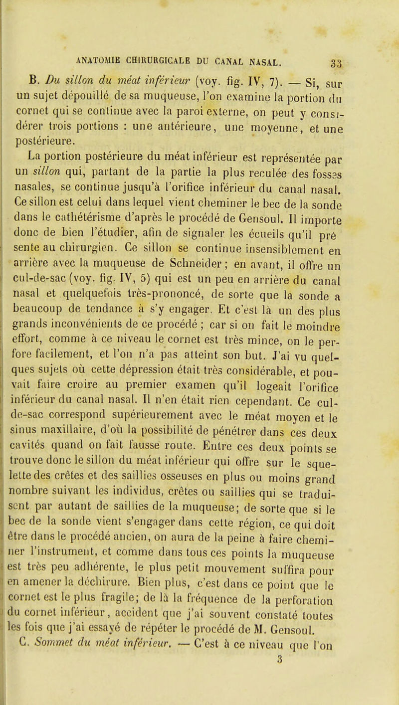 B. Du sillon du méat inférieur (voy. fig. IV, 7). Si, sur un sujet dépouillé de sa muqueuse, l'on examine la portion du cornet qui se conliime avec la paroi externe, on peut y consi- dérer trois portions : une antérieure, une moyenne, et une postérieure. La portion postérieure du méat inférieur est représentée par un sillon qui, partant de la partie la plus reculée des fossas nasales, se continue jusqu'à l'orifice inférieur du canal nasal. Ce sillon est celui dans lequel vient cheminer le bec de la sonde dans le cathétérisme d'après le procédé de Gerisoul. Il importe donc de bien l'étudier, afin de signaler les écueils qu'il pré sente au chirurgien. Ce sillon se continue insensiblement en • arrière avec la muqueuse de Schneider ; en avant, il offre un çul-de-sac (voy. fig. IV, 5) qui est un peu en arrière du canal nasal et quelquefois Irès-prononcé, de sorte que la sonde a beaucoup de tendance à s'y engager. Et c'est là un des plus grands inconvénients de ce procédé ; car si on fait le moindre effort, comme à ce niveau le cornet est très mince, on le per- fore facilement, et l'on n'a pas atteint son but. J'ai vu quel- ques sujets où cette dépression était très considérable, et pou- vait faire croire au premier examen qu'il logeait l'orifice inférieur du canal nasal. Il n'en était rien cependant. Ce cul- de-sac correspond supérieurement avec le méat moyen et le sinus maxillaire, d'où la possibilité de pénétrer dans ces deux cavités quand on fait fausse roule. Entre ces deux points se trouve donc le sillon du méat inférieur qui offre sur le sque- lette des crêtes et des saillies osseuses en plus ou moins grand nombre suivant les individus, crêtes ou saillies qui se tradui- sent par autant de saillies de la muqueuse; de sorte que si le bec de la sonde vient s'engager dans cette région, ce qui doit être dans le procédé ancien, on aura de la peine à faire chemi- ner l'instrument, et comme dans tous ces points la muqueuse est très peu adhérente, le plus petit mouvement suffira pour en amener la déchirure. Bien plus, c'est dans ce point que le cornet est le plus fragile; de là la fréquence de la perforation du cornet inférieur, accident que j'ai souvent constaté toutes les fois que j'ai essayé de répéter le procédé de M. Gensoul. C. Sommet du méat inférieur, — C'est à ce niveau que l'on 3