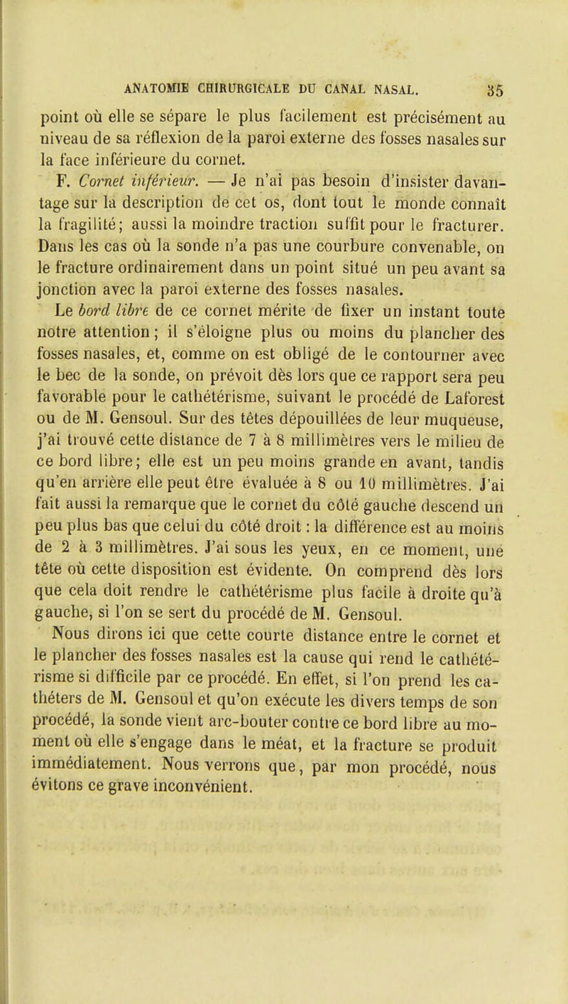 point OÙ elle se sépare le plus facilement est précisément au niveau de sa réflexion de la paroi externe des fosses nasales sur la face inférieure du cornet. F. Cornet inférieur. — Je n'ai pas besoin d'insister davan- tage sur la description de cet os, dont tout le monde connaît la fragilité; aussi la moindre traction suffit pour le fracturer. Dans les cas où la sonde n'a pas une courbure convenable, on le fracture ordinairement dans un point situé un peu avant sa jonction avec la paroi externe des fosses nasales. Le bord libre de ce cornet mérite de fixer un instant toute notre attention ; il s'éloigne plus ou moins du plancher des fosses nasales, et, comme on est obligé de le contourner avec le bec de la sonde, on prévoit dès lors que ce rapport sera peu favorable pour le cathétérisme, suivant le procédé de Laforest ou de M. Gensoul. Sur des têtes dépouillées de leur muqueuse, j'ai trouvé cette distance de 7 à 8 millimètres vers le milieu de ce bord libre; elle est un peu moins grande en avant, tandis qu'en arrière elle peut être évaluée à 8 ou 10 millimètres. J'ai fait aussi la remarque que le cornet du côté gauche descend un peu plus bas que celui du côté droit : la différence est au moins de 2 à 3 millimètres. J'ai sous les yeux, en ce moment, une tête où cette disposition est évidente. On comprend dès lors que cela doit rendre le cathétérisme plus facile à droite qu'à gauche, si l'on se sert du procédé de M. Gensoul. Nous dirons ici que cette courte distance entre le cornet et le plancher des fosses nasales est la cause qui rend le cathété- risme si difficile par ce procédé. En effet, si l'on prend les ca- théters de M. Gensoul et qu'on exécute les divers temps de son procédé, la sonde vient arc-bouter contre ce bord libre au mo- ment où elle s'engage dans le méat, et la fracture se produit immédiatement. Nous verrons que, par mon procédé, nous évitons ce grave inconvénient.