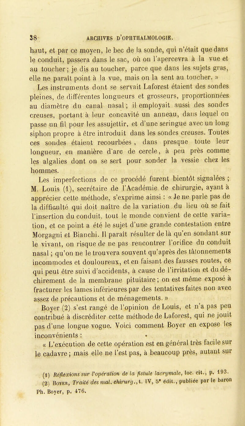 haut, et par ce moyen, le bec de la sonde, qui n'était que dans le conduit, passera dans le sac, où on l'apercevra à la vue et au toucher ; je dis au toucher, parce que dans les sujets gras, elle ne paraît point à la vue, mais on la sent au toucher. » Les instruments dont se servait Laforest étaient des sondes pleines, de différentes longueurs et grosseurs, proportionnées au diamètre du canal nasal ; il employait aussi des sondes creuses, portant à leur concavité un anneau, dans lequel on passe un fil pour les assujettir, et d'une seringue avec un long siphon propre à être introduit dans les sondes creuses. Toutes ces sondes étaient recourbées , dans presque toute leur longueur, en manière d'arc de cercle, à peu près comme les algalies dont on se sert pour sonder la vessie chez les hommes. Les imperfections de ce procédé furent bientôt signalées ; M. Louis (1), secrétaire de l'Académie de chirurgie, ayant à apprécier cette méthode, s'exprime ainsi : « Je ne parle pas de la diffiftulté qui doit naître de la variation du lieu où se fait l'insertion du conduit, tout le monde convient de cette varia- tion, et ce point a été le sujet d'une grande contestation entre Morgagni et Bianchi. 11 paraît résulter delà qu'en sondant sur le vivant, on risque de ne pas rencontrer l'orifice du conduit nasal ; qu'on ne le trouvera souvent qu'après des tâtonnements incommodes et douloureux, et en faisant des fausses routes, ce qui peut être suivi d'accidents, à cause de l'irritation et du dé- chirement de la membrane pituitaire ; on est même exposé à fracturer les lames inférieures par des tentatives faites non avec assez de précautions et de ménagements. » Boyer (2) s'est rangé de l'opinion de Louis, et n'a pas peu contribué à discréditer cette méthode de Laforest, qui ne jouit pas d'une longue vogue. Voici comment Boyer en expose les inconvénients : « L'exécution de cette opération est en général très facile sur le cadavre ; mais elle ne l'est pas, à beaucoup près, autant sur (1) Réflexions sur Vopération de la fistule lacrymale, loc cit., p. 193. (2) Boyer, Traité desmaU chirurg.,\.. IV, 5' édil., publiée par le baron Ph. Boyer, p. iVe.