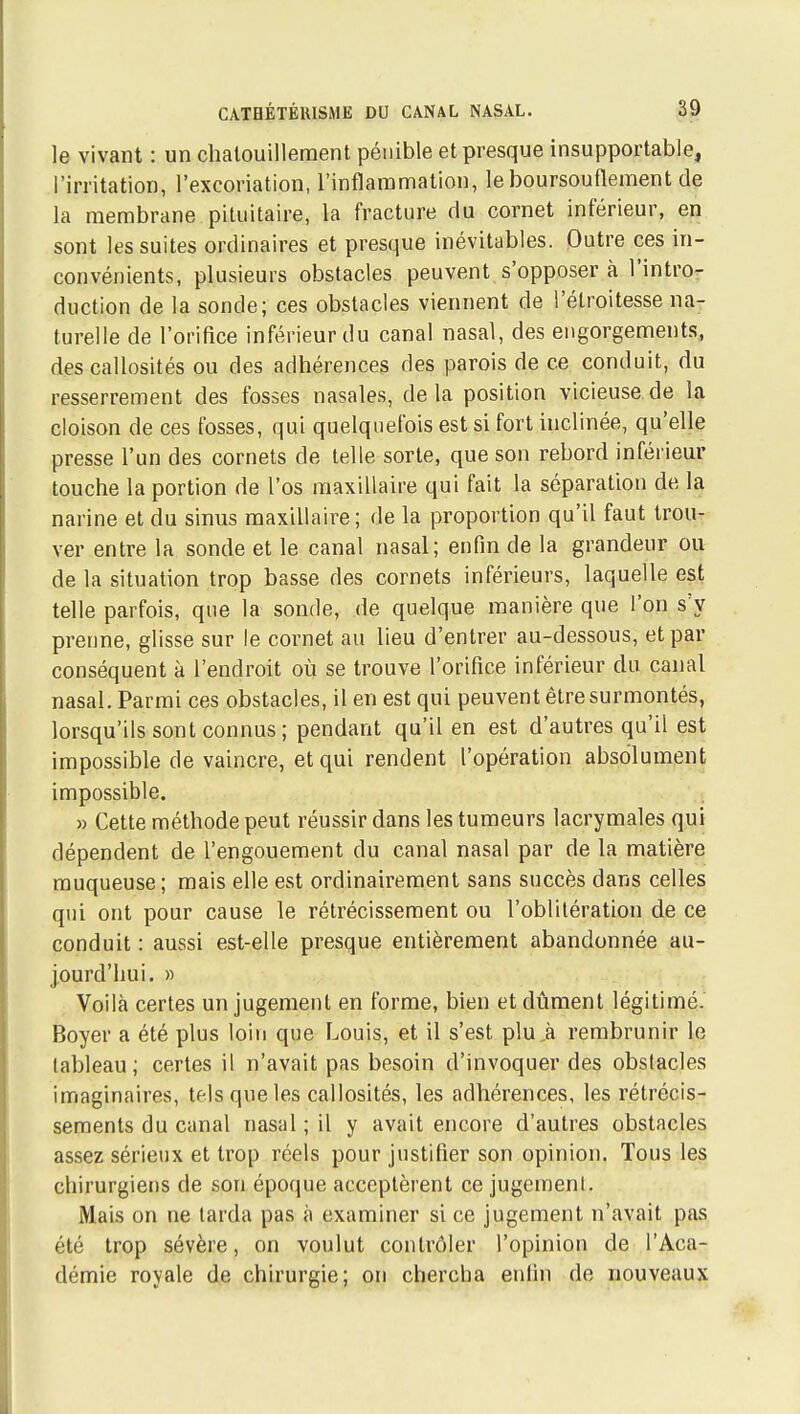 le vivant : un chatouillement pénible et presque insupportable, l'irritation, l'excoriation, l'inflammation, le boursouflement de la membrane pituitaire, la fracture du cornet inférieur, en sont les suites ordinaires et presque inévitables. Outre ces in- convénients, plusieurs obstacles peuvent s'opposer à l'intro- duction de la sonde; ces obstacles viennent de l'étroitesse na- turelle de l'orifice inférieur du canal nasal, des engorgements, des callosités ou des adhérences des parois de ce conduit, du resserrement des fosses nasales, delà position vicieuse,de la cloison de ces fosses, qui quelquefois est si fort inclinée, qu'elle presse l'un des cornets de telle sorte, que son rebord inférieur touche la portion de l'os maxillaire qui fait la séparation de la narine et du sinus maxillaire; de la proportion qu'il faut trou- ver entre la sonde et le canal nasal; enfin de la grandeur ou de la situation trop basse des cornets inférieurs, laquelle est telle parfois, que la sonde, de quelque manière que l'on s'y prenne, glisse sur le cornet au lieu d'entrer au-dessous, et par conséquent à l'endroit où se trouve l'orifice inférieur du canal nasal. Parmi ces obstacles, il en est qui peuvent être surmontés, lorsqu'ils sont connus; pendant qu'il en est d'autres qu'il est impossible de vaincre, et qui rendent l'opération absolument impossible. » Cette méthode peut réussir dans les tumeurs lacrymales qui dépendent de l'engouement du canal nasal par de la matière muqueuse ; mais elle est ordinairement sans succès dans celles qui ont pour cause le rétrécissement ou l'oblitération de ce conduit : aussi est-elle presque entièrement abandonnée au- |ourd'hui. » Voilà certes un jugement en forme, bien et dûment légitimé. Boyer a été plus loin que Louis, et il s'est plu,à rembrunir le tableau; certes il n'avait pas besoin d'invoquer des obstacles imaginaires, tels que les callosités, les adhérences, les rétrécis- sements du canal nasal ; il y avait encore d'autres obstacles assez sérieux et trop réels pour justifier son opinion. Tous les chirurgiens de son époque acceptèrent ce jugement. Mais on ne larda pas à examiner si ce jugement n'avait pas été trop sévère, on voulut contrôler l'opinion de l'Aca- démie royale de chirurgie; on chercha eidin de nouveaux