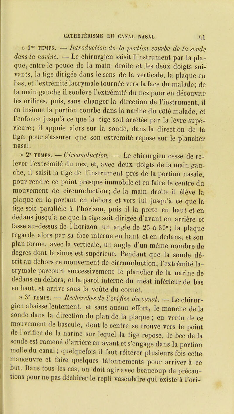 » 1 TEMPS. — Introduction de la po^Hion courbe de la sonde dans la narine. — Le chirurgien saisit l'instrument par la pla- que, entre le pouce de la main droite et les deux doigts sui- vants, la tige dirigée dans le sens de la verticale, la plaque en bas, et l'extrémité lacrymale tournée vers la face du malade; de la main gauche il soulève l'extrémité du nez pour en découvrir les orifices, puis, sans changer la direction de l'instrument, il en insinue la portion courbe dans la narine du côté malade, et l'enfonce jusqu'à ce que la tige soit arrêtée par la lèvre supé- rieure; il appuie alors sur la sonde, dans la direction de la lige, pour s'assurer que son extrémité repose sur le plancher nasal. » 2 TEMPS. — Circumduction. — Le chirurgien cesse de re- lever l'extrémité du nez, et, avec deux doigts de la main gau- che, il saisit la tige de l'instrument près de la portion nasale, pour rendre ce point presque immobile et en faire le centre du mouvement de circumduction; de la main droite il élève la plaque en la portant en dehors et vers lui jusqu'à ce que la tige soit parallèle à l'horizon, puis il la porte en haut et en dedans jusqu'à ce que la tige soit dirigée d'avant en arrière et fasse au-dessus de l'horizon un angle de 25 à 30; la plaque regarde alors par sa face interne en haut et en dedans, et son plan forme, avec la verticale, un angle d'un même nombre de degrés dont le sinus est supérieur. Pendant que la sonde dé- crit au dehors ce mouvement de circumduction, l'extrémité la- crymale parcourt successivement le plancher de la narine de dedans en dehors, et la paroi interne du méat inférieur de bas en haut, et arrive sous la voûte du cornet. » 3« TEMPS. — Recherches de l'orifice du canal. — Le chirur- gien abaisse lentement, et sans aucun effort, le manche de la sonde dans la direction du plan de la plaque ; en vertu de ce mouvement de bascule, dont le centre se trouve vers le point de l'orifice de la narine sur lequel la tige repose, le bec de la sonde est ramené d'arrière en avant et s'engage dans la portion molle du canal ; quelquefois il faut réitérer plusieurs fois cette manœuvre et faire quelques tâtonnements pour arriver à ce but. Dans tous les cas, on doit agir avec beaucoup de précau- tions pour ne pas déchirer le repli vasculaire qui existe à l'ori-