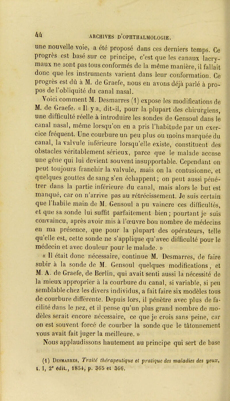 une nouvelle voie, a été proposé dans ces derniers temps. Ce progrès est basé sur ce principe, c'est que les canaux lacry- maux ne sont pas tous conformés de la même manière, il fallait donc que les instruments varient dans leur conformation. Ce progrès est dû à M. de Graefe, nous eu avons déjà parlé à pro- pos de l'obliquité du canal nasal. Voici comment M. Desmarres (1) expose les modifications de M. de Graefe. « Il y a, dit-il, pour la plupart des chirurgiens, une difficulté réelle à introduire les sondes de Gensoul dans le canal nasal, même lorsqu'on en a pris l'habitude par un exer- cice fréquent. Une courbure un peu plus ou moins marquée du canal, la valvule inférieure lorsqu'elle existe, constituent des obstacles véritablement sérieux, parce que le malade accuse une gêne qui lui devient souvent insupportable. Cependant on peut toujours franchir la valvule, mais on la contusionne, et quelques gouttes de sang s'en échappent; on peut aussi péné- trer dans la partie inférieure du canal, mais alors le but est manqué, car on n'arrive pas au rétrécissement. Je suis certain que l'habile main de M. Gensoul a pu vaincre ces difficultés, et que sa sonde lui suffit parfaitement bien ; pourtant je suis convaincu, après avoir mis à l'œuvre bon nombre de médecins en ma présence, que pour la plupart des opérateurs, telle qu'elle est, cette sonde ne s'applique qu'avec difficulté pour le médecin et avec douleur pour le malade. » a II était donc nécessaire, continue M. Desmarres, de faire subir à la sonde de M. Gensoul quelques modifications, et M. A. de Graefe, de Berlin, qui avait senti aussi la nécessité de la mieux approprier à la courbure du canal, si variable, si peu semblable chez les divers individus, a fait faire six modèles tous de courbure différente. Depuis lors, il pénètre avec plus de fa- cilité dans le nez, et il pense qu'un plus grand nombre de mo- dèles serait encore nécessaire, ce que je crois sans peine, car on est souvent forcé de courber la sonde que le tâtonnement vous avait fait juger la meilleure. » Nous applaudissons hautement au principe qui sert de base (1) DESMAnnES, Traité thérapeutique et pratique des maladies des yeux,