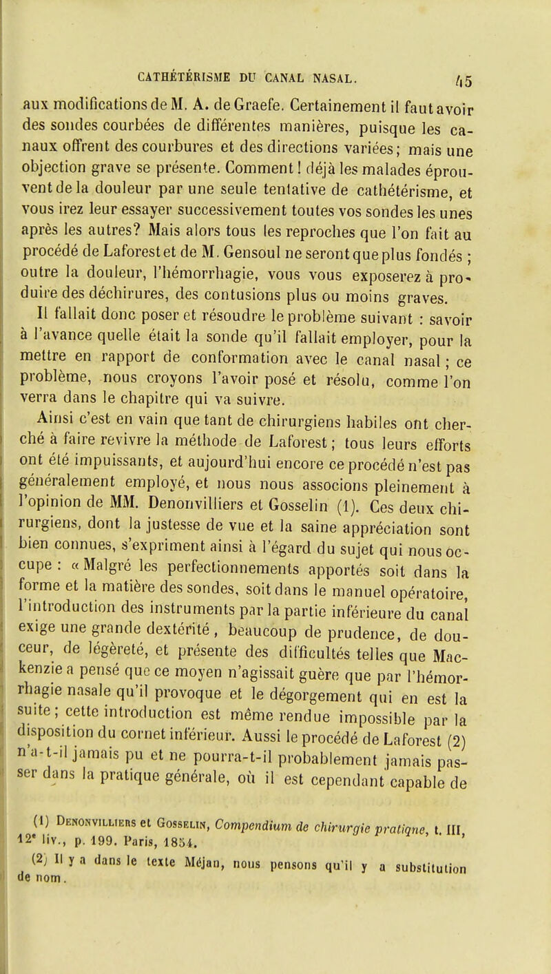 .aux modifications de M. A. deGraefe. Certainement il fautavoir des sondes courbées de différentes manières, puisque les ca- naux offrent des courbures et des directions variées; mais une objection grave se présente. Comment ! déjà les malades éprou- vent de la douleur par une seule tentative de cathétérisme, et vous irez leur essayer successivement toutes vos sondes les unes après les autres? Mais alors tous les reproches que l'on fait au procédé de Laforestet de M. Gensoul ne seront que plus fondés ; outre la douleur, l'hémorrliagie, vous vous exposerez à pro- duire des déchirures, des contusions plus ou moins graves. Il fallait donc poser et résoudre le problème suivant : savoir à l'avance quelle était la sonde qu'il fallait employer, pour la mettre en rapport de conformation avec le canal nasal ; ce problème, nous croyons l'avoir posé et résolu, comme l'on verra dans le chapitre qui va suivre. Ainsi c'est en vain que tant de chirurgiens habiles ont cher- ché à faire revivre la méthode de Laforest ; tous leurs efforts ont été impuissants, et aujourd'hui encore ce procédé n'est pas généralement employé, et nous nous associons pleinement à l'opinion de MM. Denonvilliers et Gosselin (1). Ces deux chi- rurgiens, dont la justesse de vue et la saine appréciation sont bien connues, s'expriment ainsi à l'égard du sujet qui nous oc- cupe : « Malgré les perfectionnements apportés soit dans la forme et la matière des sondes, soit dans le manuel opératoire, l'introduction des instruments par la partie inférieure du canal exige une grande dextérité , beaucoup de prudence, de dou- ceur, de légèreté, et présente des difficultés telles que Mac- kenzie a pensé que ce moyen n'agissait guère que par l'hémor- rhagie nasale qu'il provoque et le dégorgement qui en est la suite; cette introduction est même rendue impossible par la disposition du cornet inférieur. Aussi le procédé de Laforest (2) n'a-t-il jamais pu et ne pourra-t-il probablement jamais pas- ser dans la pratique générale, où il est cependant capable de (1) Denonvilliehs et Gosselin, Compendium de chirurgie pratique t III i2* liv., p. 199. Paris, 185i. ' ' ' (2) Il y a dans le texte Méjan, nous pensons qu'il y a substitution de nom.