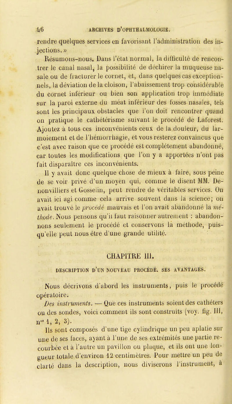 rendre quelques services en favorisant l'administration des in- jections. » Résumons-nous, Dans l'état normal, ladil'ficulté de rencon- trer le canal nasal, la possibilité de déchirer la muqueuse na- sale ou de fi aclurer le cornet, et, dans quelques cas exception- nels, la déviation de la cloison, l'abaissement trop considérable du cornet inférieur ou bien son application trop immédiate sur la paroi externe du méat inférieur des fosses nasales, tels sont les principaux obstacles que l'on doit rencontrer quand on pratique le cathétérisme suivant le procédé de Laforest. Ajoutez à tous ces inconvénients ceux de la douleur, du lar- moiement et de l'hémoi rhagie, et vous resterez convaincus que c'est avec raison que ce procédé est complètement abandonné, car toutes les modifications que l'on y a apportées n'ont pas fait disparaître ces inconvénients. 11 y avait donc quelque chose de mieux à faire, sous peine de se voir privé d'un moyen qui, comme le disent MM. De- nonvilliers et Gosselin, peut rendre de véritables services. On avait ici agi comme cela arrive souvent dans la science; ou avait trouvé [aprucédé mauvais et l'on avait abandonné la mé- thode. Nous pensons qu'il faut raisonner autrement : abandon- nons seulement le procédé et conservons la méthode, puis- qu'elle peut nous être d'une grande utilité. CHAPITRE m. DESCRIPTION d'un NOUVEAU PROCÉDÉ. SES AVANTAGES. Nous décrivons d'abord les instruments, puis le procédé opératoire. Des instruments. — Que ces instruments soient des cathéters ou des sondes, voici comment ils sont construits (voy. fig. 111, n' 1, 2, 3). Ils sont composés d'une tige cylindrique un peu aplatie sur une de ses laces, ayant à l'une de ses extrémités une partie re- courbée et à l'autre un pavillon ou plaque, et ils ont une lon- gueur totale d'environ 12 centimètres. Pour mettre un peu de clarté dans la description, nous diviserons l'instrument, à