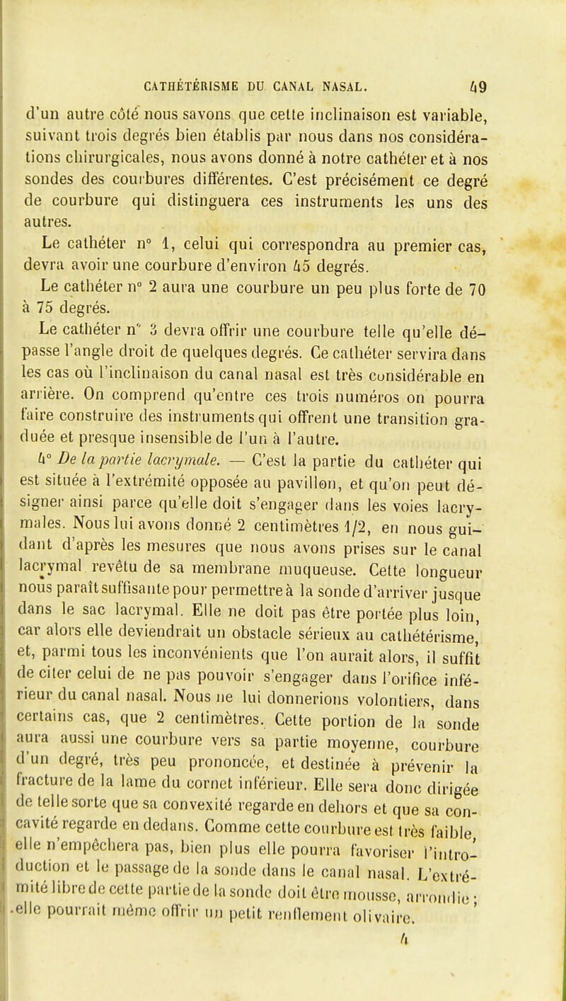 d'un autre côte nous savons que cette inclinaison est variable, suivant trois degrés bien établis par nous dans nos considéra- tions chirurgicales, nous avons donné à notre cathéter et à nos sondes des courbures différentes. C'est précisément ce degré de courbure qui distinguera ces instruments les uns des autres. Le cathéter n 1, celui qui correspondra au premier cas, devra avoir une courbure d'environ U5 degrés. Le cathéter n 2 aura une courbure un peu plus forte de 70 à 75 degrés. Le cathéter n 3 devra offrir une courbure telle qu'elle dé- passe l'angle droit de quelques degrés. Ce cathéter servira dans les cas où l'inclinaison du canal nasal est très considérable en arrière. On comprend qu'entre ces trois numéros on pourra faire construire des instruments qui offrent une transition gra- duée et presque insensible de l'un à l'autre. U° De la partie lacrymale. — C'est la partie du cathéter qui est située à l'extrémité opposée au pavillon, et qu'on peut dé- signer ainsi parce qu'elle doit s'engager dans les voies lacry- males. Nous lui avons donné 2 centimètres 1/2, en nous gui- dant d'après les mesures que nous avons prises sur le canal lacrymal revêtu de sa membrane muqueuse. Cette longueur nous paraît suffisante pour permettre à la sonde d'arriver jusque dans le sac lacrymal. Elle ne doit pas être portée plus loin, car alors elle deviendrait un obstacle sérieux au catliétérisme,' et, parmi tous les inconvénients que l'on aurait alors, il suffit de citer celui de ne pas pouvoir s'engager dans l'orifice infé- rieur du canal nasal. Nous ne lui donnerions volontiers, dans certains cas, que 2 centimètres. Cette portion de la'sonde aura aussi une courbure vers sa partie moyenne, courbure d'un degré, très peu prononcée, et destinée à prévenir la fracture de la lame du cornet inférieur. Elle sera donc dirigée de telle sorte que sa convexité regarde en dehors et que sa con- cavité regarde en dedans. Comme cette courbure est très faible elle n'empêchera pas, bien plus elle pourra favoriser l'intro- duction et le passage de la sonde dans le canal nasal. L'extré- mité libre de celte partie de la sonde doit être mousse, arrondie • • elle pourrait mémo oflVir un petit renllemeiit olivaire. Il