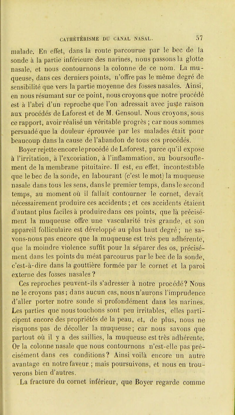 malade. En effet, dans la roule parcourue par !e bec de la sonde à la partie inférieure des narines, nous passons la glotte nasale, et nous contournons la colonne de ce nom. La mu- queuse, dans ces derniers points, n'offre pas le même degré de sensibilité que vers la partie moyenne des fosses nasales. Ainsi, en nous résumant sur ce point, nous croyons que notre procédé est à l'abri d'un reproche que l'on adressait avec juste raison aux procédés deLaforest et de M. Gensoul. Nous croyons, sous ce rapport, avoir réalisé un véritable progrès ; car nous sommes persuadé que la douleur éprouvée par les malades était pour beaucoup dans la cause de l'abandon de tous ces procédés. Boyer rejette encore le procédé deLaforest, parce qu'il expose à l'irritation, à l'excoriation, à l'inflammation, au boursoufle- ment de la membrane pituitaire. Il est, en effet, incontestable que le bec de la sonde, en labourant (c'est le mot) la muqueuse nasale dans tous les sens, dans le premier temps, dans le second temps, au moment où il fallait contourner le cornet, devait nécessairement produire ces accidents; et ces accidents étaient d'autant plus faciles à produiredans ces points, que là précisé- ment la muqueuse offre une vascularité très grande, et son appareil folliculaire est développé au plus haut degré ; ne sa- vons-nous pas encore que la muqueuse est très peu adhérente, que la moindre violence suffit pour la séparer des os, précisé- ment dans les points du méat parcourus par le bec de la sonde, c'est-à-dire dans la gouttière formée par le cornet et la paroi externe des fosses nasales ? Ces reproches peuvent-ils s'adresser à notre procédé? Nous ne le croyons pas ; d ans aucun cas, nous n'aurons l'imprudence d'aller porter notre sonde si profondément dans les narines. Les parties que nous touchons sont peu irritables, elles parti- cipent encore des propriétés de la peau, et, de plus, nous ne risquons pas de décoller la muqueuse; car nous savons que partout où il y a des saillies, la muqueuse est très adhérente. Or la colonne nasale que nous contournons n'est-elle pas pré- cisément dans ces conditions? Ainsi voilà encore un autre avantage en notre faveur ; mais poursuivons, et nous en trou- verons bien d'autres. La fracture du cornet inférieur, que Boyer regarde comme