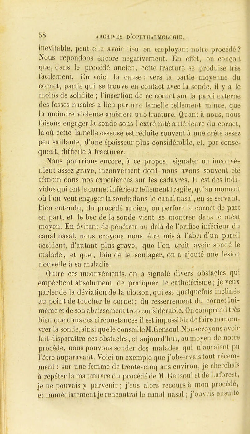 inévitable, peut-elle avoir lieu en employant notre proc(klé? Nous répondons encore négativement. En elfet, on conçoit que, clans le procédé ancien, cette fracture se produise très iacilement. En voici la cause : vers la partie moyenne du cornet, partie qui se trouve en contact avec la sonde, il y a le moins de solidité ; l'insertion de ce cornet sur la paroi externe des fosses nasales a lieu par une lamelle tellement mince, que la moindre violence amènera une fracture. Quant à nous, nous faisons engager la sonde sous l'extrémité antérieure du cornet, là où cette lamelle osseuse est réduite souvent à une crête assez peu saillante, d'une épaisseur plus considérable, et, par consé- quent, difficile à fracturer. Nous pourrions encore, à ce propos, signaler un inconvé- nient assez grave, inconvénient dont nous avons souvent été témoin dans nos expériences sur les cadavres. Il est des indi- vidus qui ont le cornet inférieur tellement fragile, qu'au moment où l'on veut engager la sonde dans le canal nasal, en se servant, bien entendu, du procédé ancien, on perfore le cornet de part en part, et le bec de la sonde vient se montrer dans le méat moyen. En évitant de pénétrer au delà de l'orifice inférieur du canal nasal, nous croyons nous être mis à l'abri d'un pareil accident, d'autant plus grave, que l'on croit avoir sondé le malade, et que, loin de le soulager, on a ajouté une lésion nouvelle à sa maladie. Outre ces inconvénients, on a signalé divers obstacles qui empêchent absolument de pratiquer le cathélérisme ; je veux parler de la déviation de la cloison, qui est quelquefois inclinée au point de toucher le cornet; du resserrement du cornet lui- même et de son abaissement trop considérable. On comprend très bien que dansées circonstances il est impossible de faire manœu- vrer la sonde,ainsi quele conseilleM.Gensoul.Nouscroyonsavoir fait disparaître ces obstacles, et aujourd'hui, au moyen de notre procédé, nous pouvons sonder des malades qui n'auraient pu l'être auparavant. Voici un exemple que j'observais tout récem- ment : sur une femme de trente-cinq ans environ, je cherchais à répéter la manœuvre du procédé de M. Geiisoul et de Laforest, je ne pouvais y parvenir ; j'eus alors recours à mon procédé, et immédiatement je rencontrai le canal nasal ; j'ouvris ensuite