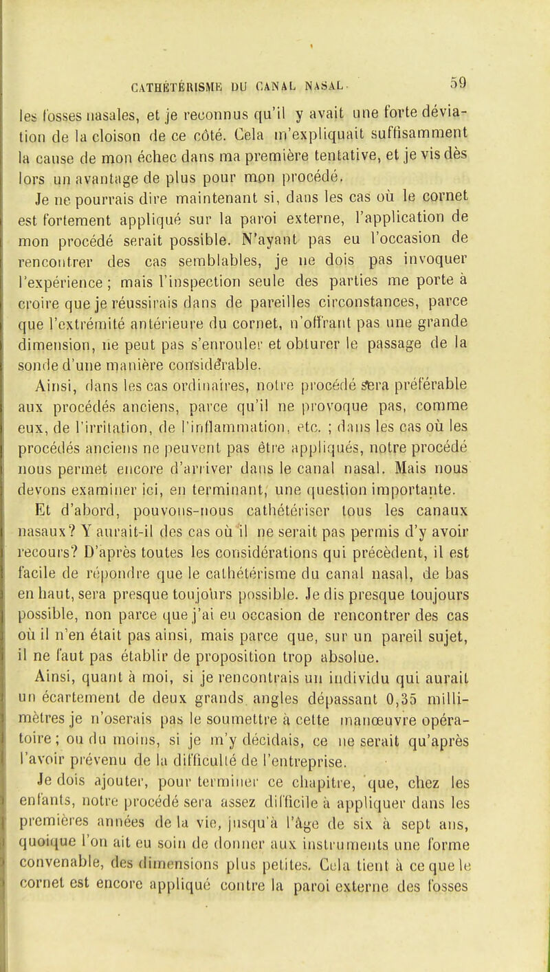 t CATHÉTÉRISMK DU CANAL NASAL 59 les fosses nasales, et je reconnus qu'il y avait une forte dévia- lion de la cloison de ce côté. Cela m'expliquait suffisamment la cause de mon échec dans ma première tentative, et je vis dès lors un avantage de plus pour mon procédé. Je ne pourrais dire maintenant si, dans les cas où le cornet est fortement appliqué sur la paroi externe, l'application de mon procédé serait possible. N'ayant pas eu l'occasion de rencontrer des cas semblables, je ne dois pas invoquer l'expérience ; mais l'inspection seule des parties me porte à croire que je réussirais dans de pareilles circonstances, parce que l'extrémité antérieure du cornet, n'offrant pas une grande dimension, ne peut pas s'enroulei' et obturer le passage de la sonde d'une manière considérable. Ainsi, dans les cas ordinaires, notre pi'océdé ^ra préférable aux procédés anciens, parce qu'il ne provoque pas, comme eux, de l'irritation, de rinfïammation, etc. ; dans les cas où les procédés anciens ne peuvent pas êti'e appliqués, notre procédé nous permet encore d'arriver dans le canal nasal. Mais nous devons examiner ici, en terminant, une question importante. Et d'abord, pouvons-nous cathétérisor tous les canaux nasaux? Y aurait-il des cas où il ne serait pas permis d'y avoir recours? D'après toutes les considérations qui précèdent, il est facile de répondre que le calhétérisme du canal nasal, de bas en haut, sera presque toujours possible. Je dis presque toujours possible, non parce que j'ai eu occasion de rencontrer des cas où il n'en était pas ainsi, mais parce que, sur un pareil sujet, il ne faut pas établir de proposition trop absolue. Ainsi, quant à moi, si je rencontrais un individu qui aurait un écartemenl de deux grands, angles dépassant 0,35 milli- mètres je n'oserais pas le soumettre à cette manœuvre opéra- toire ; ou du moins, si je m'y décidais, ce ne serait qu'après l'avoir prévenu de la difficulté de l'entreprise. Je dois ajouter, pour terminer ce chapitre, que, chez les enfants, notre procédé sera assez difficile à appliquer dans les premières années de la vie, jusqu'à l'âge de six à sept ans, quoique l'on ait eu soin de donner aux instruments une forme convenable, des dimensions plus petites. Gela tient à ce que le cornet est encore appliqué contre la paroi externe des fosses !