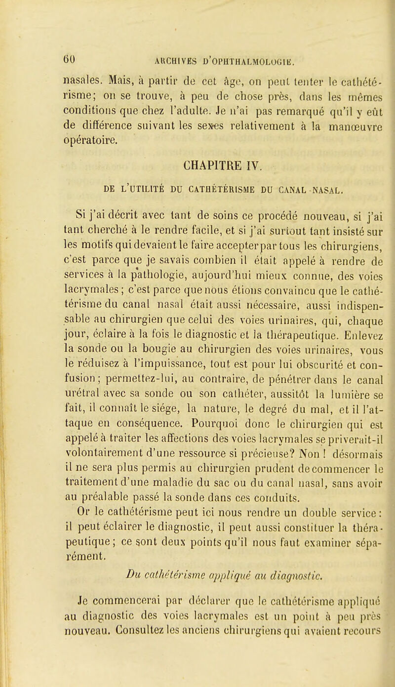 nasales. Mais, à partir do col âge, on peut tenter le catliété- risme; on se trouve, à peu de chose près, dans les mômes conditions que chez l'adulte. Je n'ai pas remarqué qu'il y eût de différence suivant les seses relativement à la manœuvre opératoire. CHAPITRE IV. DE l'utilité du CATHÉTÉRISME DU CANAL NASAL. Si j'ai décrit avec tant de soins ce procédé nouveau, si j'ai tant cherché à le rendre facile, et si j'ai surtout tant insisté sur les motifs qui devaient le faire accepter par tous les chirurgiens, c'est parce que je savais combien il était appelé à rendre de services à la pathologie, aujourd'hui mieux connue, des voies lacrymales ; c'est parce que nous étions convaincu que le cathé- térisme du canal nasal était aussi nécessaire, aussi indispen- sable au chirurgien que celui des voies urinaires, qui, chaque jour, éclaire à la fois le diagnostic et la thérapeutique. Enlevez la sonde ou la bougie au chirurgien des voies urinaires, vous le réduisez à l'impuissance, tout est pour lui obscurité et con- fusion ; permettez-lui, au contraire, de pénétrer dans le canal urétral avec sa sonde ou son cathéter, aussitôt la lumière se fait, il connaît le siège, la nature, le degré du mal, et ill'at- taque en conséquence. Pourquoi donc le chirurgien qui est appelé à traiter les affections des voies lacrymales se priverait-il volontairement d'une ressource si précieuse? Non ! désormais il ne sera plus permis au chirurgien prudent de commencer le traitement d'une maladie du sac ou du canal nasal, sans avoir au préalable passé la sonde dans ces conduits. Or le cathétérisme peut ici nous rendre un double service: il peut éclairer le diagnostic, il peut aussi constituer la théra- peutique; ce sont deux points qu'il nous faut examiner sépa- rément. Du cathétérisme appliqué au diagnostic. Je commencerai par déclarer que le cathétérisme appliqué au diagnostic des voies lacrymales est un point à peu près nouveau. Consultez les anciens chirurgiens qui avaient recours