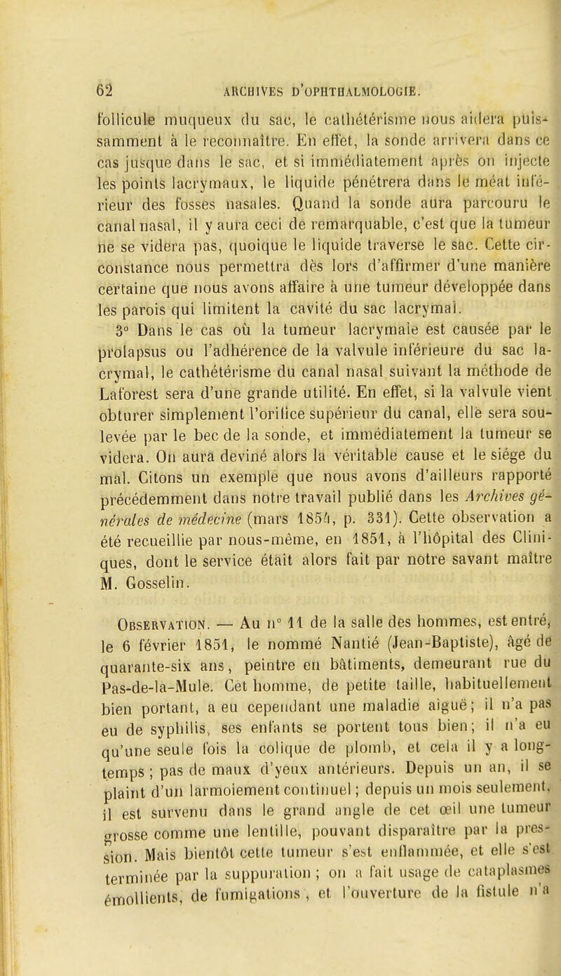 follicule muqueiix du sac, le calliétérisme nous aidera puis- samment à le reconnaître. En eH'et, la sonde arrivera dans ce cas jusque dans le sac, et si immédiatement après on injecte les points lacrymaux, le liquide pénétrera dans le méat infé- rieur des fosses nasales. Quand la sonde aura parcouru le canal nasal, il y aura ceci de remarquable, c'est que la tumeur ne se videra pas, quoique le liquide ti'averse le sac. Cette cir- constance nous permettra dès lors d'affirmer d'une manière certaine que nous avons affaire à une tumeur développée dans les parois qui limitent la cavité du sac lacrymal. 3° Dans le cas où la tumeur lacrymale est causée par le prolapsus ou l'adhérence de la valvule inférieure du sac la- crymal, le cathétérisme du canal nasal suivant la méthode de Laforest sera d'une grande utilité. En effet, si la valvule vient obturer simplement l'orilice supérieur du canal, elle sera sou- levée par le bec de la sonde, et immédiatement la tumeur se videra. On aura deviné alors la véritable cause et le siège du mal. Citons un exemple que nous avons d'ailleurs rapporté précédemment dans notre travail publié dans les Archives gé- nérales de médecine (mars 185/i, p. 331). Cette observation a été recueillie par nous-même, en 1851, à l'hôpital des Clini- ques, dont le service était alors fait par notre savant maître M. Gosselin. Observation. — Au n° 11 de la salle des hommes, est entré, le 6 février 1851, le nommé Nantié (Jean-Baptiste), âgé de quarante-six ans, peintre en bâtiments, demeurant rue du Pas-de-la-Mule. Cet homme, de petite taille, habituellement bien portant, a eu cependant une maladie aiguë; il n'a pas eu de syphilis,, ses enfants se portent tous bien; il n'a eu qu'une seule Ibis la colique de plomb, et cela il y a long- temps ; pas de maux d'yeux antérieurs. Depuis un an, il se plaint d'un larmoiement continuel ; depuis un mois seulement, il est survenu dans le grand angle de cet œil une tumeur grosse comme une lentille, pouvant disparaître par la pres- sion. Mais bientôt celle tumeur s'est entlammée, et elle s'est terminée par la suppuration ; on a fait usage de cataplasmes émoUients, de fumigations , et l'ouverture de la fistule n'a