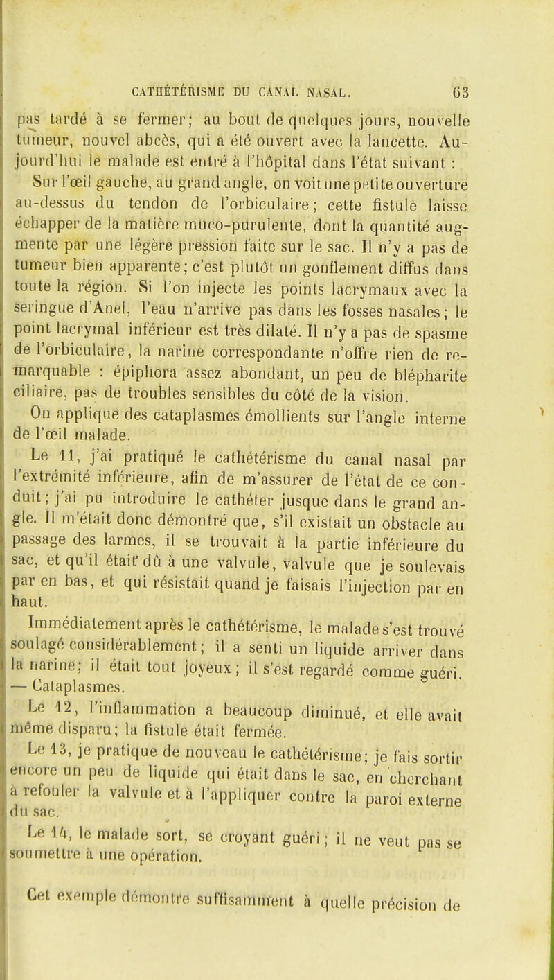 pas tardé à se fermer; au boni de quelques jours, nouvelle tumeur, nouvel abcès, qui a élé ouvert avec la lancette. Au- jourd'hui le malade est entré à l'hôpital dans l'état suivant : Sur l'œil gauche, au grand angle, on voit une petite ouverture au-dessus du tendon de l'orbiculaire ; cette fistule laisse échapper de la matière muco-purulenle, dont la quantité aug- mente par une légère pression faite sur le sac. Il n'y a pas de tumeur bien apparente; c'est plutôt un gonflement diffus dans toute la région. Si l'on injecte les points lacrymaux avec la seringue d'Anel, l'eau n'arrive pas dans les fosses nasales; le point lacrymal inférieur est très dilaté. Il n'y a pas de spasme de l'orbiculaire, la narine correspondante n'offre rien de re- marquable : épiphora assez abondant, un peu de blépharite ciliaire, pas de troubles sensibles du côté de la vision. On applique des cataplasmes émoUients sur l'angle interne de l'œil malade. Le 11, j'ai pratiqué le cathétérisme du canal nasal par l'extrémité inférieure, afin de m'assurer de l'état de ce con- duit; j'ai pu introduire le cathéter jusque dans le grand an- gle. Il m'était donc démontré que, s'il existait un obstacle au passage des larmes, il se trouvait à la partie inférieure du sac, et qu'il étaiirdtj à une valvule, valvule que je soulevais par en bas, et qui résistait quand je faisais l'injection par en haut. Immédiatement après le cathétérisme, le malade s'est trouvé soulagé considérablement; il a senti un liquide arriver dans la narine; il était tout joyeux; il s'est regardé comme guéri. - Cataplasmes. Le 12, l'inflammation a beaucoup diminué, et elle avait même disparu; la fistule était fermée. Le 13, je pratique de nouveau le cathétérisme; je fais sortir encore un peu de liquide qui était dans le sac, en cherchant a refouler la valvule et à l'appliquer contre la paroi externe du sac. ■ Le U, le malade sort, se croyant guéri ; il ne veut pas se soumettre k une opération. Cet exemple démontre suffi-samment à quelle précision de