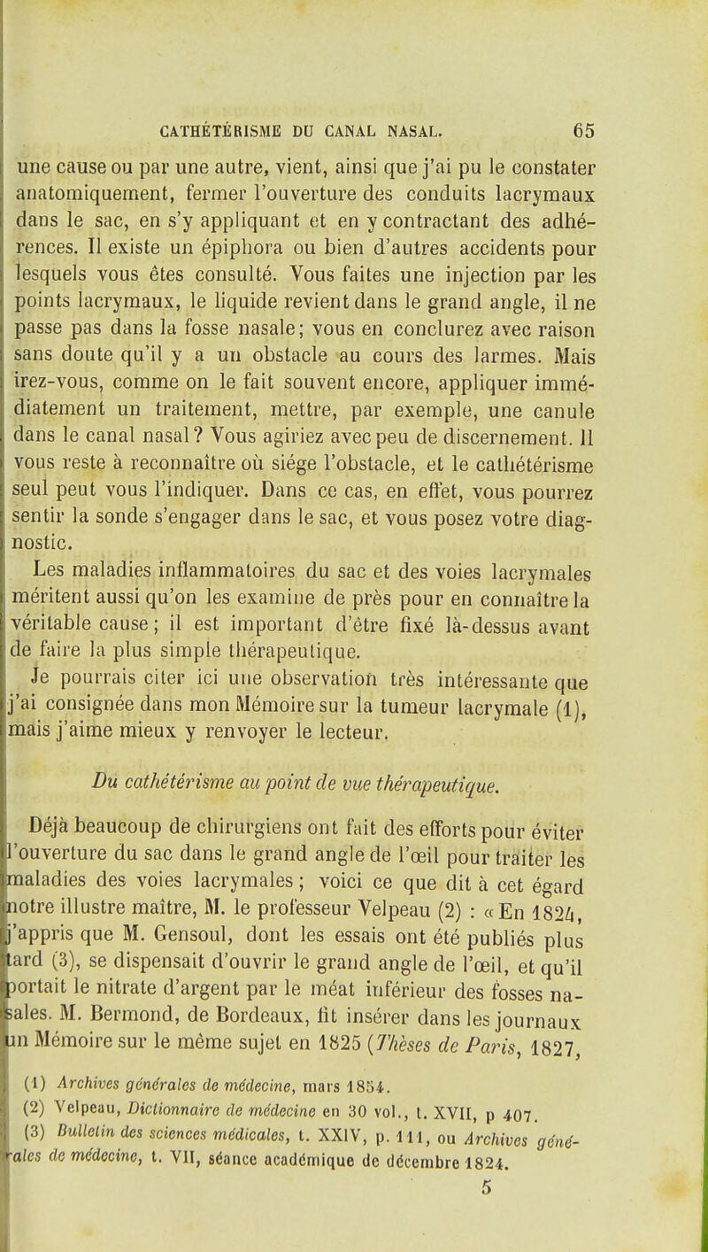 une cause ou par une autre, vient, ainsi que j'ai pu le constater anatoraiquernent, fermer l'ouverture des conduits lacrymaux dans le sac, en s'y appliquant et en y contractant des adhé- rences. Il existe un épipliora ou bien d'autres accidents pour lesquels vous êtes consulté. Vous faites une injection par les points lacrymaux, le liquide revient dans le grand angle, il ne passe pas dans la fosse nasale; vous en conclurez avec raison sans doute qu'il y a un obstacle au cours des larmes. Mais irez-vous, comme on le fait souvent encore, appliquer immé- diatement un traitement, mettre, par exemple, une canule dans le canal nasal? Vous agiriez avec peu de discernement. 11 vous reste à reconnaître où siège l'obstacle, et le catliétérisme seul peut vous l'indiquer. Dans ce cas, en effet, vous pourrez sentir la sonde s'engager dans le sac, et vous posez votre diag- nostic. Les maladies inflammatoires du sac et des voies lacrymales méritent aussi qu'on les examine de près pour en connaître la véritable cause ; il est important d'être fixé là-dessus avant de faire la plus simple thérapeutique. Je pourrais citer ici une observation très intéressante que j'ai consignée dans mon Mémoire sur la tumeur lacrymale (1), mais j'aime mieux y renvoyer le lecteur. Du catliétérisme au point de vue thérapeutique. Déjà beaucoup de chirurgiens ont fait des efforts pour éviter l'ouverture du sac dans le grand angle de l'œil pour traiter les maladies des voies lacrymales ; voici ce que dit à cet égard notre illustre maître, M. le professeur Velpeau (2) : «En 182Zi j'appris que M. Gensoul, dont les essais ont été publiés plus Lard (3), se dispensait d'ouvrir le grand angle de l'œil, et qu'il sortait le nitrate d'argent par le méat inférieur des fosses na- sales. M. Bermond, de Bordeaux, fit insérer dans les journaux m Mémoire sur le même sujet en 1825 {Thèses de Paris, 1827, (1) Archives générales de médecine, mars 1854. (2) Velpeau, Dictionnaire de médecine en 30 vol., t. XVII, p 407. (3) Dullelindes sciences médicales, t. XXIV, p. IH, ou Archives géné- •ales de médecine, t. VII, séance académique de décembre 1824. 5