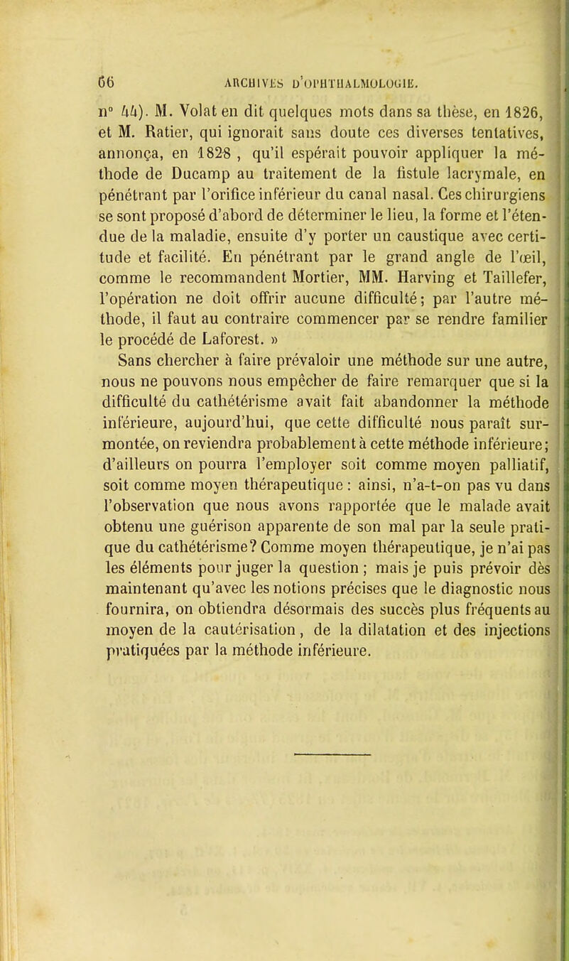 Il kh). M. Volât en dit quelques mots dans sa thèse, en 1826, et M, Ratier, qui ignorait sans doute ces diverses tentatives, annonça, en 1828 , qu'il espérait pouvoir appliquer la mé- thode de Ducamp au traitement de la listule lacrymale, en pénétrant par l'orifice inférieur du canal nasal. Ces chirurgiens se sont proposé d'abord de déterminer le lieu, la forme et l'éten- due de la maladie, ensuite d'y porter un caustique avec certi- tude et facilité. En pénétrant par le grand angle de l'œil, comme le recommandent Mortier, MM. Harving et Taillefer, l'opération ne doit offrir aucune difficulté; par l'autre mé- ; thode, il faut au contraire commencer par se rendre familier le procédé de Laforest. » Sans chercher à faire prévaloir une méthode sur une autre, nous ne pouvons nous empêcher de faire remarquer que si la difficulté du cathétérisme avait fait abandonner la méthode | inférieure, aujourd'hui, que cette difficulté nous paraît sur- j montée, on reviendra probablement à cette méthode inférieure ; d'ailleurs on pourra l'employer soit comme moyen palliatif, soit comme moyen thérapeutique : ainsi, n'a-t-on pas vu dans l'observation que nous avons rapportée que le malade avait obtenu une guérison apparente de son mal par la seule prati- que du cathétérisme? Comme moyen thérapeutique, je n'ai pas | les éléments pour juger la question ; mais je puis prévoir dès maintenant qu'avec les notions précises que le diagnostic nous . fournira, on obtiendra désormais des succès plus fréquents au moyen de la cautérisation, de la dilatation et des injections pratiquées par la méthode inférieure. {