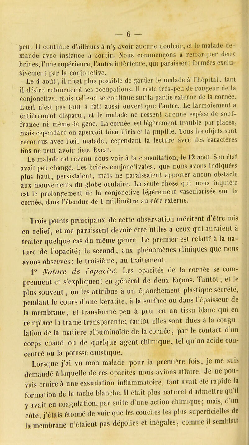 peu. Il conliniie d'ailleurs à n'y avoir aucune douleur, el le malade de- mande avec inslance à sortir. Nous commençons à remarquer deux brides, l'une supérieure, l'autre inférieure, qui paraissent formées exclu- sivement par la conjonctive. Le 4 août, il n'est plus possible de garder le malade à l'hôpital, tant il désire retourner à ses occupations. U reste très-peu de rougeur de la conjonctive, mais celle-ci se continue sur la partie externe de la cornée. L'œil n'esi pas tout à fait aussi ouvert que l'autre. Le larmoiement a entièrement disparu, et le malade ne ressent aucune espèce de souf- france ni même de gêne. La cornée est légèrement trouble par places, mais cependant on aperçoit bien l'iris et la pupille. Tous les objets sont reconnus avec l'œil malade, cependant la lecture avec des caractères fins ne peut avoir lieu. Exeat. Le malade est revenu nous voir à la consultation, le 12 aoOt. Son état avait peu changé. Les brides conjonctivales, que nous avons indiquées plus haut, persistaient, mais ne paraissaient apporter aucun obstacle aux mouvements du globe oculaire. La seule chose qui nous inquiète est le prolongement de la conjonctive légèrement vascularisée sur la cornée, dans l'étendue de 1 millimètre au côté externe. Trois points principaux de cette observation méritent d'être rais en relief, et me paraissent devoir être utiles à ceux qui auraient à traiter quelque cas du même genre. Le premier est relatif à la na- ture de l'opacité; le second, aux phénomènes cliniques que nous avons observés; le troisième, au traitement. 1° Nature de rapacité. Les opacités de la cornée se com- prennent et s'expliquent en général de deux façons. Tantôt, et le plus souvent, on les attribue à un épanchement plastique sécrété, pendant le cours d'une kératite, à la surface ou dans l'épaisseur de la membrane, et transformé peu à peu en un tissu blanc qui en remplace la trame transparente; tantôt elles sont dues à la coagu- lation de la matière albuminoide de la cornée, par le contact d'un corps chaud ou de quelque agent chimique, tel qu'un acide con- centré ou la potasse caustique. Lorsque j'ai vu mon malade pour la première fois, je me suis demandé à laquelle de ces opacités nous avions affaire. Je ne pou- vais croire à une exsudation inflammatoire, tant avait été rapide la formation de la tache blanche. Il était plus naturel d'admettre qu'il y avait eu coagulation, par suite d'une action chimique; mais, d'un côté, j'étais étonné de voir que les couches les plus superficielles de la membrane n'étaient pas dépolies et inégales, comme il semblait