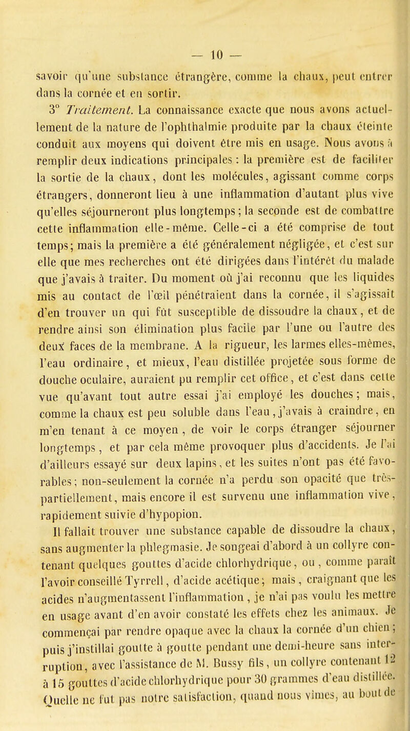 savoir qu'une substance étrangère, comme la chaux, peut entrer dans la cornée et en sortir. 3 Traitement. La connaissance exacte que nous avons actuel- lement de la nature de Tophtlialmie produite par la chaux éleinle conduit aux moyens qui doivent être mis en usage. Nous avons à remplir deux indications principales : la première est de facililer la sortie de la chaux, dont les molécules, agissant comme corps étrangers, donneront lieu à une inflammation d'autant plus vive qu'elles séjourneront plus longtemps; la seconde est de combattre cette inflammation elle-même. Celle-ci a été comprise de tout temps; mais la première a été généralement négligée, et c'est sur elle que mes recherches ont été dirigées dans l'intérêt du malade que j'avais à traiter. Du moment oii j'ai reconnu que les liquides rais au contact de l'œil pénétraient dans la cornée, il s'agissait d'en trouver un qui fut susceptible de dissoudre la chaux, et de rendre ainsi son élimination plus facile par l'une ou l'autre des deuji faces de la membrane. A la rigueur, les larmes elles-mêmes, l'eau ordinaire, et mieux, l'eau distillée projetée sous forme de douche oculaire, auraient pu remplir cet office, et c'est dans cette vue qu'avant tout autre essai j'ai employé les douches; mais, comme la chaux est peu soluble dans l'eau, j'avais à craindre, en m'en tenant à ce moyen, de voir le corps étranger séjourner longtemps, et par cela même provoquer plus d'accidents. Je l'ai d'ailleurs essayé sur deux lapins, et les suites n'ont pas été favo- rables ; non-seulement la cornée n'a perdu son opacité que très- partiellement, mais encore il est survenu une inflammation vive, rapidement suivie d'hypopion. Il fallait trouver une substance capable de dissoudre la chaux, sans augmenter la phlegmasie. Je songeai d'abord à un collyre con- tenant quelques gouttes d'acide chlorhydrique, ou , comme paraît l'avoir conseillé Tyrrell, d'acide acétique; mais, craignant que les acides n'augmentassent l'inflammation , je n'ai pas voulu les mettre en usage avant d'en avoir constaté les effets chez les animaux. Je commençai par rendre opaque avec la chaux la cornée d'un chien ; puis j'instillai goutte à goutte pendant une demi-heure sans inter- ruption, avec l'assistance de M. Bussy fils, un collyre contenant l'2 à 15 gouttes d'acide chlorhydrique pour 30 grammes d'eau distillée. Ouelle ne fut pas noire satisfaction, quand nous vîmes, au bout de