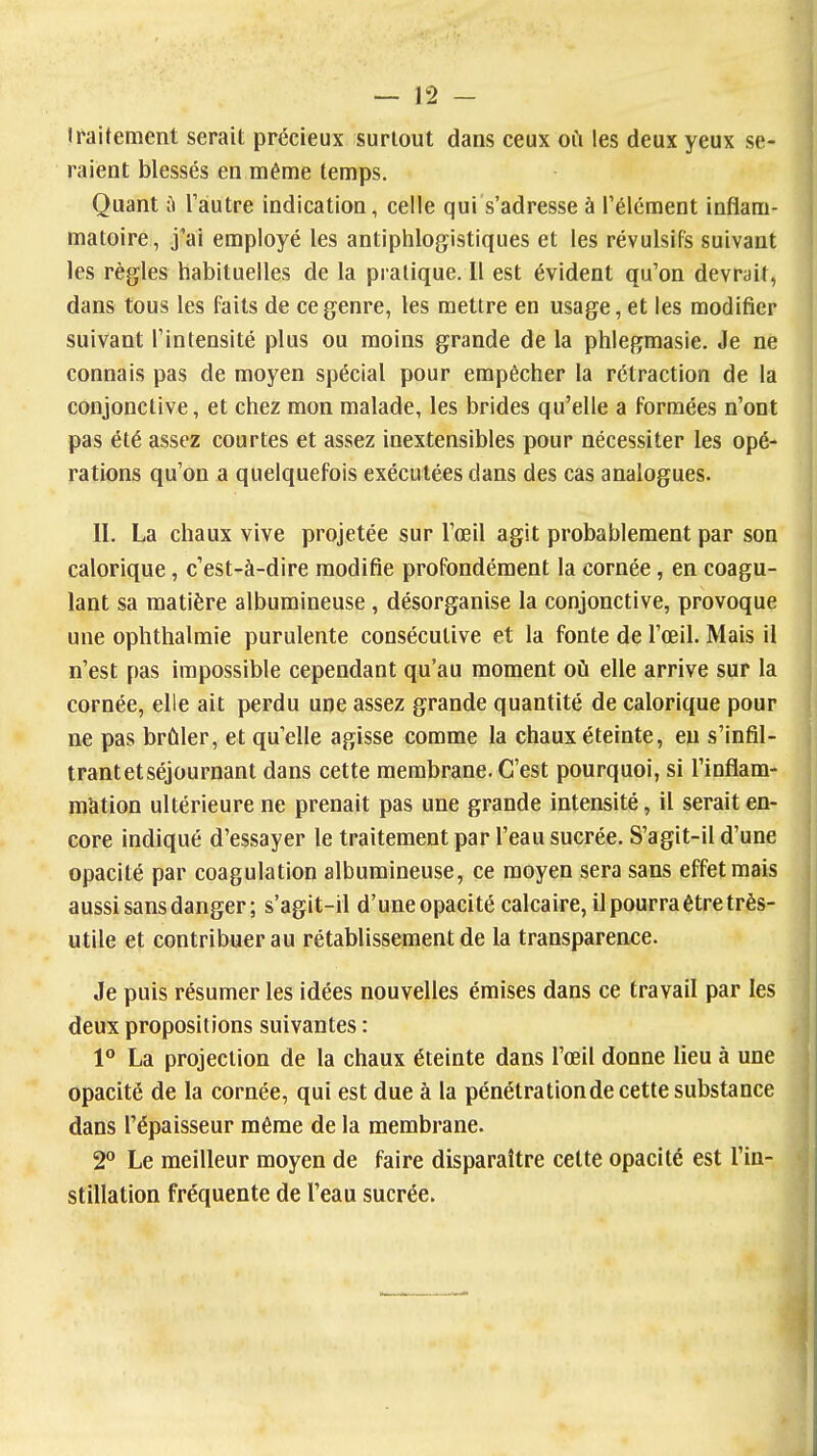 iraitement serait précieux surtout dans ceux où les deux yeux se- raient blessés en même temps. Quant il l'autre indication, celle qui s'adresse à l'élément inflam- matoire, j'ai employé les antiphlogistiques et les révulsifs suivant les règles habituelles de la pratique. Il est évident qu'on devrait, dans tous les faits de ce genre, les mettre en usage, et les modifier suivant l'intensité plus ou moins grande de la phlegmasie. Je ne connais pas de moyen spécial pour empêcher la rétraction de la conjonctive, et chez mon malade, les brides qu'elle a formées n'ont pas été assez courtes et assez inextensibles pour nécessiter les opé- rations qu'on a quelquefois exécutées dans des cas analogues. II. La chaux vive projetée sur l'œil agit probablement par son calorique, c'est-à-dire modifie profondément la cornée, en coagu- lant sa matière albumineuse, désorganise la conjonctive, provoque une ophthalmie purulente consécutive et la fonte de l'œil. Mais il n'est pas impossible cependant qu'au moment où elle arrive sur la cornée, elle ait perdu une assez grande quantité de calorique pour ne pas brûler, et qu'elle agisse comme la chaux éteinte, eu s'infil- trant et séjournant dans cette membrane. C'est pourquoi, si l'inflam- màtion ultérieure ne prenait pas une grande intensité, il serait en- core indiqué d'essayer le traitement par l'eau sucrée. S'agit-il d'une opacité par coagulation albumineuse, ce moyen sera sans effet mais aussi sans danger; s'agit-il d'uneopacité calcaire, il pourra être très- utile et contribuer au rétablissement de la transparence. Je puis résumer les idées nouvelles émises dans ce travail par les deux propositions suivantes : 1° La projection de la chaux éteinte dans l'œil donne lieu à une opacité de la cornée, qui est due à la pénétrationde cette substance dans l'épaisseur même de la membrane. 2° Le meilleur moyen de faire disparaître celte opacité est l'in- stillation fréquente de l'eau sucrée.