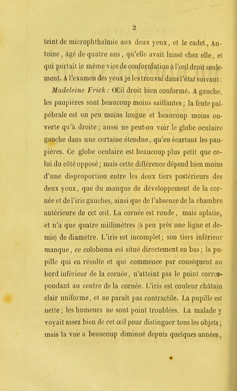 teint de microphthalmie aux deux yeux, et le cadet, An- toine , âgé de quatre ans, qu'elle avait laissé chez elle, et qui portait le même vice de coufornîation à l'œil droit seule- ment. A l'examen des yeux je les trouvai dans l'état suivant : Madeleine Friek : OEil droit bien conformé. A gauche, les paupières sont beaucoup moins saillantes; la fentepal- pébrale est un peu moins longue et beaucoup moins ou- verte qu'à droite ; aussi ne peut-on voir le globe oculaire gauche dans une certaine étendue, qu'en écartant les pau- pières. Ce globe oculaire est beaucoup plus petit que ce- lui du côté opposé ; mais cette différence dépend bien moins d'une disproportion entre les doux tiers postérieurs des deux yeux, que du manque de développement de la cor- née et de l'iris gauches, ainsi que de l'absence de la chambre antérieure de cet œil. La cornée est ronde, mais aplatie, et n'a que quatre millimètres (à peu près une ligne et de- mie) de diamètre, L'iris est incomplet; son tiers inférieur manque, ce coloboma est situé directement en bas ; la pu- pille qui en résulte et qui commence par conséquent au bord inférieur de la cornée, n'atteint pas le point corres- pondant au centre de la cornée. L'iris est couleur châtain clair uniforme, et ne parait pas contractile. La pupille est nette; les humeurs ne sont point troublées. La malade y voyait assez bien de cet œil pour distinguer tous les objets ; mais la vue a beaucoup diminué depuis quelques années.