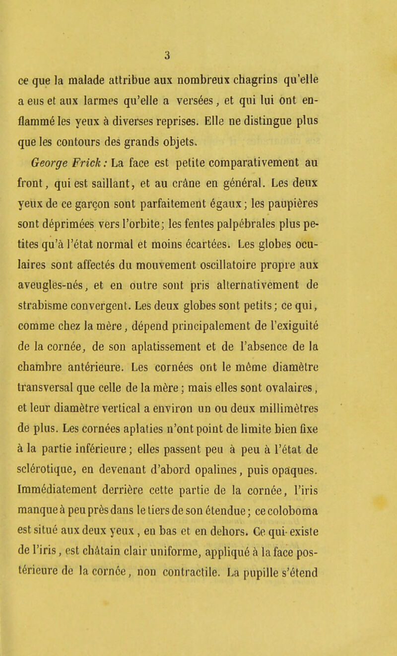ce que la malade attribue aux nombreux chagrins qu'elle a eus et aux larmes qu'elle a versées, et qui lui ont en- flammé les yeux à diverses reprises. Elle ne distingue plus que les contours des grands objets, George Frick : La face est petite comparativement au front, qui est saillant, et au crâne en général. Les deux yeux de ce garçon sont parfaitement égaux ; les paupières sont déprimées vers l'orbite; les fentes palpébrales plus pe- tites qu'à l'état normal et moins écartées. Les globes ocu- laires sont affectés du mouvement oscillatoire propre aux aveugles-nés, et en outre sont pris alternativement de strabisme convergent. Les deux globes sont petits; ce qui, comme chez la mère, dépend principalement de l'exiguité de la cornée, de son aplatissement et de l'absence de la chambre antérieure. Les cornées ont le même diamètre transversal que celle de la mère ; mais elles sont ovalaires, et leur diamètre vertical a environ un ou deux millimètres de plus. Les cornées aplaties n'ont point de limite bien ûxe à la partie inférieure ; elles passent peu à peu à l'état de sclérotique, en devenant d'abord opalines, puis opaques. Immédiatement derrière cette partie de la cornée, l'iris manque à peu près dans le tiers de son étendue; cecoloboma est situé aux deux yeux, en bas et en dehors. Ce qui- existe de l'iris, est chAtain clair uniforme, appliqué à la face pos- térieure de la cornée, non contractile. La pupille s'étend