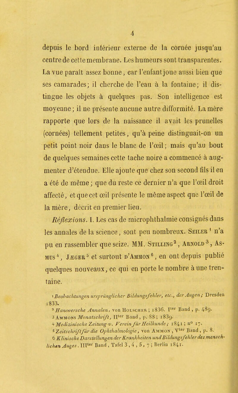 depuis le bord inférieur externe de la cornée jusqu'au centre de cette membrane. Les humeurs sont transparentes. La vue paraît assez bonne, car l'enfant joue aussi bien que ses camarades; il cherche de l'eau à la fontaine; il dis- tingue les objets à quelques pas. Son intelligence est moyenne ; il ne présente aucune autre difformité, La mère rapporte que lors de la naissance il avait les prunelles (cornées) tellement petites, qu'à peine distinguait-on un petit point noir dans le blanc de l'œil; mais qu'au bout de quelques semaines cette tache noire a commencé à aug- menter d'étendue. Elle ajoute que chez son second fils il en a été de même ; que du reste ce dernier n'a que l'œil droit affecté, et que cet œil présente le môme aspect que l'œil de la mère, décrit en premier lieu. Réflexions. \. Les cas de raicrophthalraie consignés dans les annales de la science, sont peu nombreux. Seileb ' n'a pu en rassembler que seize. MM. Stilling^ , Arnold3, As- MDs'', J^GEa^ et surtout d'Ammon'', en ont depuis publié quelques nouveaux, ce qui en porte le nombre à une tren- taine. iBeobachtungenursprànglicher Bitdtitigsfehler, etc., derAugen; Dresdea i833. Hanoversche Annalen. von Holscher; i836. I^ Band , p. 489. 3 Ammons Monatschrift, Band , p. 88 ; iSSg. '^Medizinische Zeitungv. Feiein/UrHeilkunde; 1841; n° 17. ^ Zeitschriftfàr die 0/)hchalmologie, von Ammon , V Band, |). 8. 6 Klinische Darslellangen der Krankheiten undBildungs/eliler des mensch- lichen Auges. IIV^' Band , Tafel 3,4,5,7; Berlin 1841.